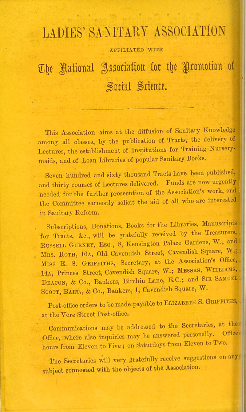 LADIES' SANITARY ASSOCIATION AFFILIATED WITH % fattal gssffriata fox t\t frmwta o! Sana! Sflta. This Association aims at the diffusion of Sanitary Knowledge among all classes, by the publication of Tracts, the delivery ofj Lectures, the establishment of Institutions for Training Nursery- maids, and of Loan Libraries of popular Sanitary Books. Seven hundred and sixty thousand Tracts have been publishe and thirty courses of Lectures delivered. Funds are now urgently .needed for the further prosecution of the Association's work, and the Committee earnestly solicit the aid of all who are interested in Sanitary Reform. Subscriptions, Donations, Books for the Libraries, Manuscripts for Tracts, &c, will be gratefully received by the Treasurers^ Russell Gurney, Esq., 8, Kensington Palace Gardens, W., andj Mrs. Roth, 16a, Old Cavendish Street, Cavendish Square, W.j Miss E. S. Griffiths, Secretary, at the Association's Office, 14a, Princes Street, Cavendish Square, W.; Messrs. Williams,. Deacon, & Co., Bankers, Birchin Lane, E.C.; and Sir SAMUKlj Scott, Bart., & Co., Bankers, 1, Cavendish Square, W. Post-office orders to be made payable to Elizabeth S. Griffiths^, at the Vere Street Post-office. Communications may bo addressed to the Secretaries, at ther Office, where also inquiries may be answered personally. Office, hours from Eleven to Five j on Saturdays from Eleven to Two. The Secretaries will very gratefully receive suggestions on any> subject conneeted with the objects of the Association.