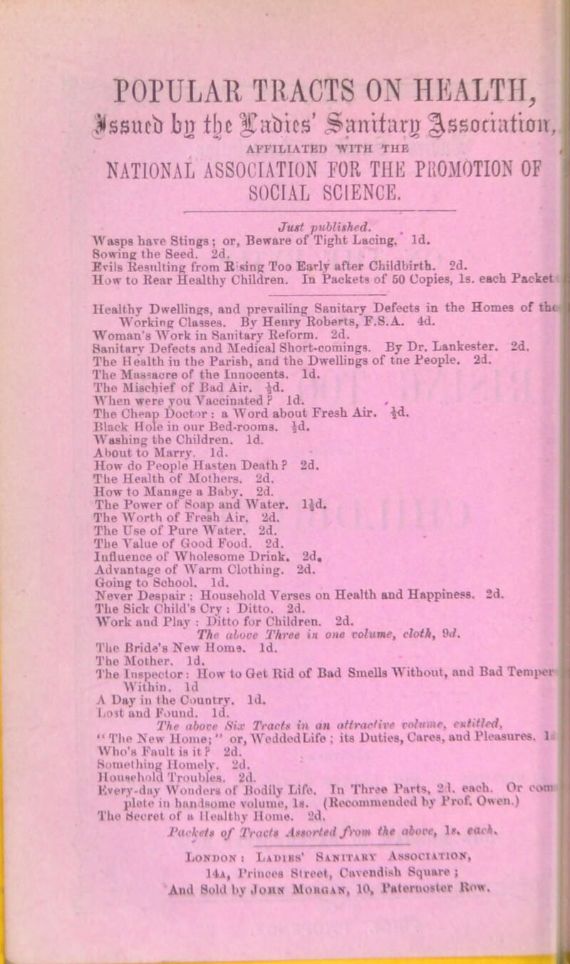 POPULAR TRACTS ON HEALTH, Jissucb bn the Xauics' ^anitarn Association AFFILIATED 'WITH THE NATIONAL ASSOCIATION FOR THE PROMOTION OF SOCIAL SCIENCE. Jtut published. Wasps have Stings; or, Beware of Tight Lacing, Id. Sowing the Seed. 2d. Evils Resulting from Rsing Too Early after Childbirth. 2d. How to Rear Healthy Children. In Packets of 50 Copies, Is. each Paeke Healthy Dwellings, and prevailing Sanitary Defects in the Homes of th Working Classes. By Henry Roberts, F.S.A. 4d. Woman's Work in Sanitary Reform. 2d. Sanitarv Defects and Medical Short-comings. By Dr. Lankester. 2d. The Health in the Parish, and the Dwellings of tne People. 2d. The Massacre of the Innocents. Id. The Mischief of Bad Air. $d. When were you Vaccinated ? Id. The Cheap Doctor : a Word about Fresh Air. \&. Black Hole in our Bed-rooms. Jd. AV ashing the Children. Id. About to Marry. Id. How do People Hasten Death P 2d. The Health of Mothers. 2d. How to Manage a Baby. 2d. The Power of Soap and Water, ljd. The Worth of Fresh Air. 2d. The Use of Pure Water. 2d. The Value of Good Food. 2d. Influence of Wholesome Drink. 2d. Advantage of Warm Clothing. 2d. Going to School. Id. Never Despair : Household Verses on Health and Happiness. 2d. The Sick Child's Cry : Ditto. 2d. Work and Play : Ditto for Children. 2d. The above Three in one volume, cloth, 9d. Ttie Bride's New Home. Id. The Mother. Id. The Inspector: How to Get Rid of Bad Smells Without, and Bad Tempei Within. Id A Day in the Country. Id. Last and Pound. Id. The above Six Tracts in an irftraclive volume, entitled,  The New Home;  or, Wedded Life ; its Duties, Cares, aud Pleasures. 1 Who's Fault ia it ? 2d. Something Homely. 2d. Houxeh'dd Troubles. 2d. Kvery-day Wonders of Bodily Life. In Three Parts, 21. each. Or oon plete in handsome volume, la. (Recommended by Prof. Owen.) The Secret of a Healthy Home. 2d. Packets of Tractt Assorted from the above, 1*. each, London : Ladibs' Sanitary Association, 14a, Princes Street, Cavendish Square ;
