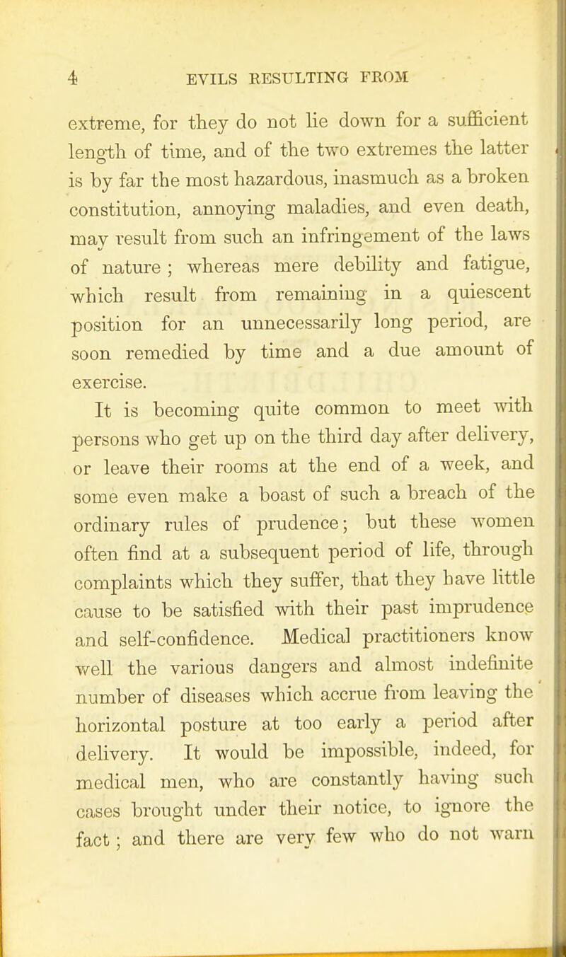 extreme, for they do not lie down for a sufficient length of time, and of the two extremes the latter is by far the most hazardous, inasmuch as a broken constitution, annoying maladies, and even death, may result from such an infringement of the laws of nature; whereas mere debility and fatigue, which result from remaining in a quiescent position for an unnecessarily long period, are soon remedied by time and a due amount of exercise. It is becoming quite common to meet with persons who get up on the third day after delivery, or leave their rooms at the end of a week, and some even make a boast of such a breach of the ordinary rules of prudence; but these women often find at a subsequent period of life, through complaints which they suffer, that they have little cause to be satisfied with their past imprudence and self-confidence. Medical practitioners know well the various dangers and almost indefinite number of diseases which accrue from leaving the horizontal posture at too early a period after delivery. It would be impossible, indeed, for medical men, who are constantly having such cases brought under their notice, to ignore the fact; and there are very few who do not warn