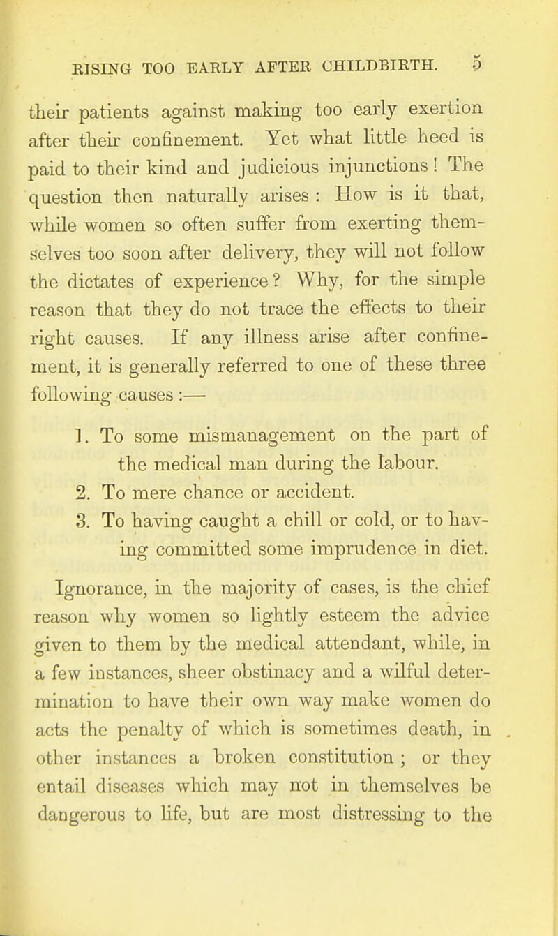 their patients against making too early exertion after their confinement. Yet what little heed is paid to their kind and judicious injunctions ! The question then naturally arises : How is it that, while women so often suffer from exerting them- selves too soon after delivery, they will not follow the dictates of experience? Why, for the simple reason that they do not trace the effects to their right causes. If any illness arise after confine- ment, it is generally referred to one of these three following causes:— 1. To some mismanagement on the part of the medical man during the labour. 2. To mere chance or accident. 3. To having caught a chill or cold, or to hav- ing committed some imprudence in diet. Ignorance, in the majority of cases, is the chief reason why women so lightly esteem the advice given to them by the medical attendant, while, in a few instances, sheer obstinacy and a wilful deter- mination to have their own way make women do acts the penalty of which is sometimes death, in other instances a br-oken constitution ; or they entail diseases which may not in themselves be dangerous to life, but are most distressing to the