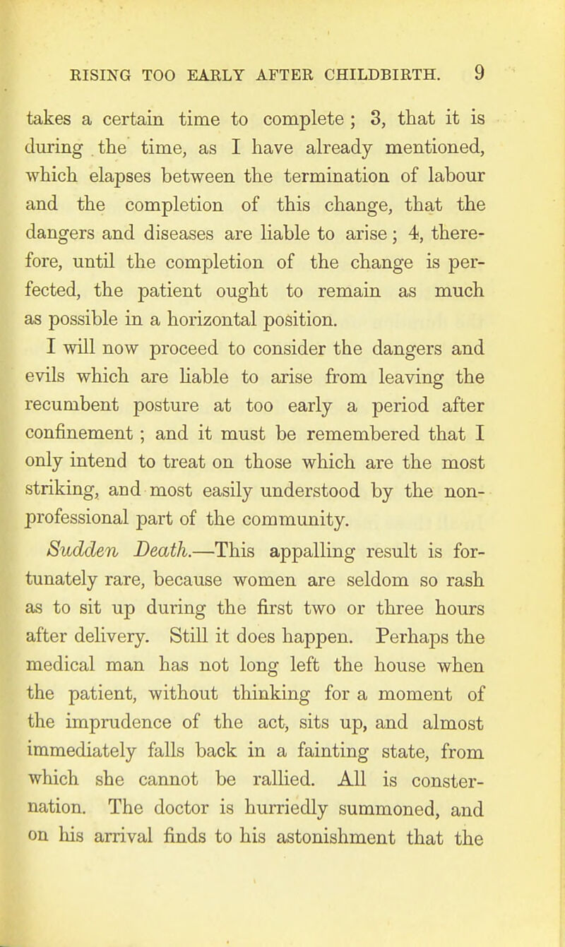 takes a certain time to complete ; 3, that it is during the time, as I have already mentioned, which elapses between the termination of labour and the completion of this change, that the dangers and diseases are liable to arise; 4, there- fore, until the completion of the change is per- fected, the patient ought to remain as much as possible in a horizontal position. I will now proceed to consider the dangers and evils which are liable to arise from leaving the recumbent posture at too early a period after confinement; and it must be remembered that I only intend to treat on those which are the most striking, and most easily understood by the non- professional part of the community. Sudden Death.—This appalling result is for- tunately rare, because women are seldom so rash as to sit up during the first two or three hours after delivery. Still it does happen. Perhaps the medical man has not long left the house when the patient, without thinking for a moment of the imprudence of the act> sits up, and almost immediately falls back in a fainting state, from which she cannot be rallied. All is conster- nation. The doctor is hurriedly summoned, and on his arrival finds to his astonishment that the