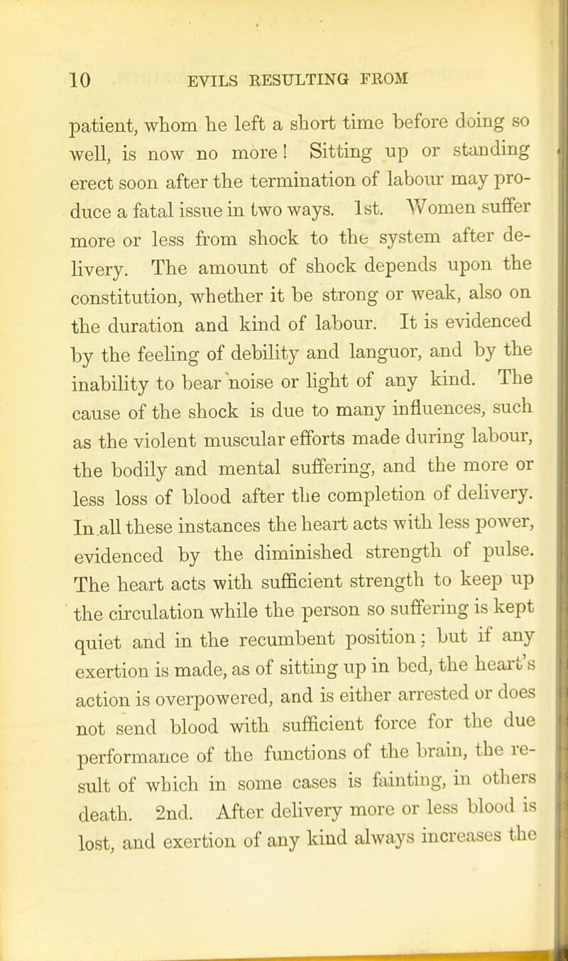 patient, whom he left a short time before doing so well, is now no more! Sitting up or standing I erect soon after the termination of labour may pro- duce a fatal issue in two ways. 1st. Women suffer more or less from shock to the system after de- livery. The amount of shock depends upon the constitution, whether it be strong or weak, also on the duration and kind of labour. It is evidenced by the feeling of debility and languor, and by the inability to bear noise or light of any kind. The cause of the shock is due to many influences, such as the violent muscular efforts made during labour, the bodily and mental suffering, and the more or less loss of blood after the completion of delivery. In .all these instances the heart acts with less power, evidenced by the diminished strength of pulse. The heart acts with sufficient strength to keep up ' the circulation while the person so suffering is kept quiet and in the recumbent position: but if any exertion is made, as of sitting up in bed, the heart's action is overpowered, and is either arrested or does not send blood with sufficient force for the due performance of the functions of the brain, the re- sult of which in some cases is fainting, in others death. 2nd. After delivery more or less blood is lost, and exertion of any kind always increases the