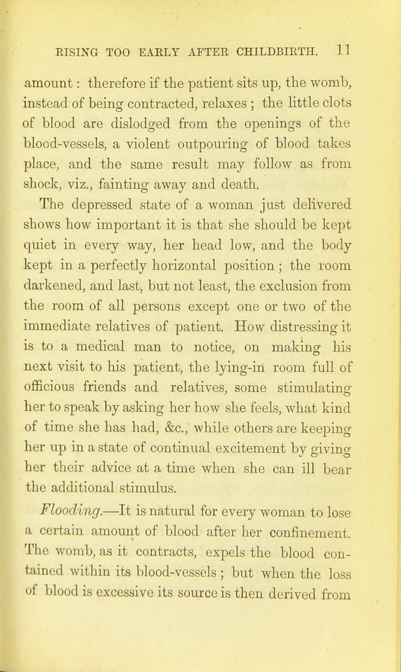 amount: therefore if the patient sits up, the womb, instead of being contracted, relaxes ; the little clots of blood are dislodged from the openings of the blood-vessels, a violent outpouring of blood takes place, and the same result may follow as from shock, viz., fainting away and death. The depressed state of a woman just delivered shows how important it is that she should be kept quiet in every way, her head low, and the body kept in a perfectly horizontal position; the room darkened, and last, but not least, the exclusion from the room of all persons except one or two of the immediate relatives of patient. How distressing it is to a medical man to notice, on making his next visit to his patient, the lying-in room full of officious friends and relatives, some stimulating her to speak by asking her how she feels, what kind of time she has had, &c, while others are keeping her up in a state of continual excitement by giving her their advice at a time when she can ill bear the additional stimulus. Flooding.—It is natural for every woman to lose a certain amount of blood after her confinement. The womb, as it contracts, expels the blood con- tained within its blood-vessels ; but when the loss of blood is excessive its source is then derived from