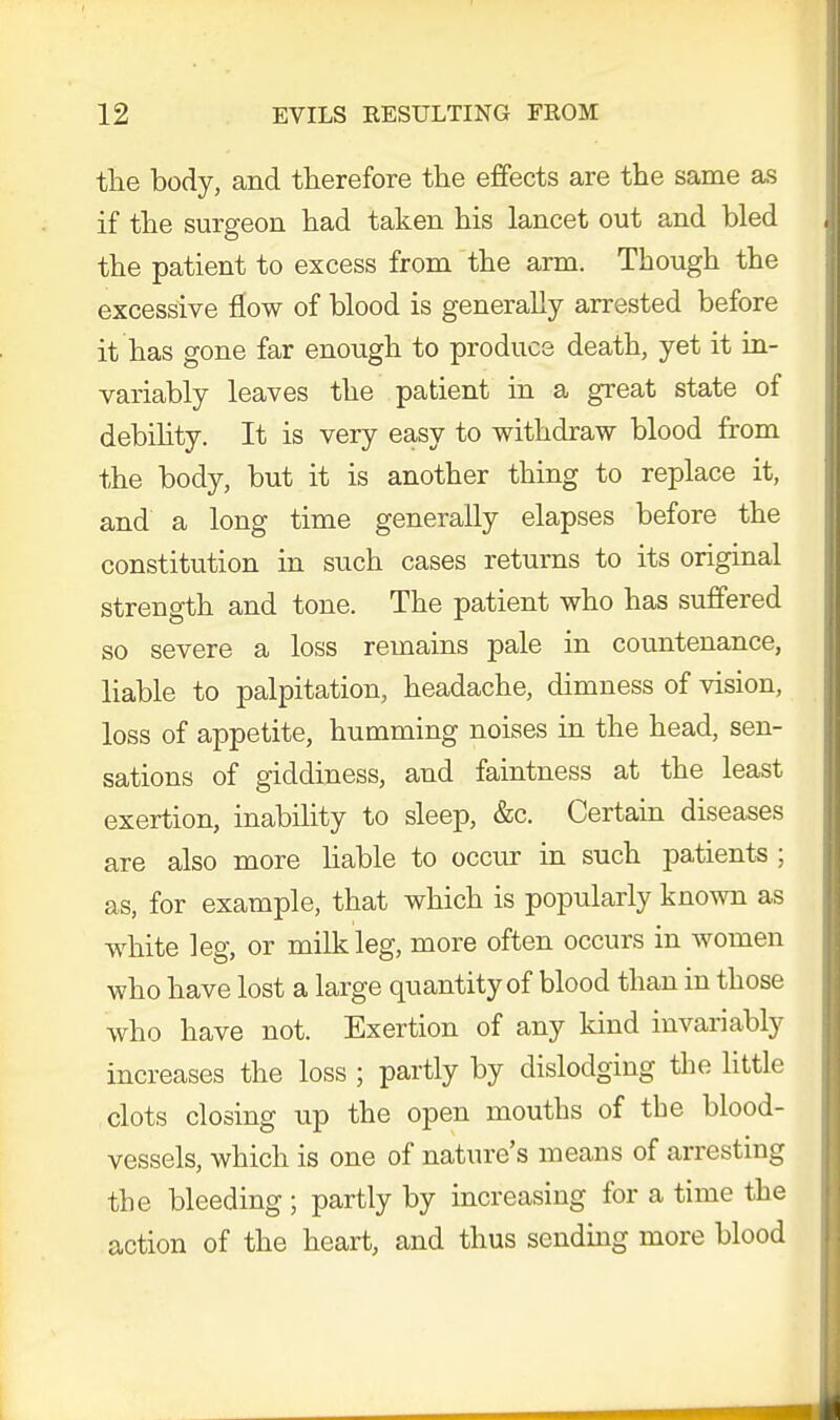 the body, and therefore the effects are the same as if the surgeon had taken his lancet out and bled the patient to excess from the arm. Though the excessive flow of blood is generally arrested before it has gone far enough to produce death, yet it in- variably leaves the patient in a great state of debility. It is very easy to withdraw blood from the body, but it is another thing to replace it, and a long time generally elapses before the constitution in such cases returns to its original strength and tone. The patient who has suffered so severe a loss remains pale in countenance, liable to palpitation, headache, dimness of vision, loss of appetite, humming noises in the head, sen- sations of giddiness, and faintness at the least exertion, inability to sleep, &c. Certain diseases are also more liable to occur in such patients ; as, for example, that which is popularly known as white leg, or milk leg, more often occurs in women who have lost a large quantity of blood than in those who have not. Exertion of any kind invariably increases the loss ; partly by dislodging the little clots closing up the open mouths of the blood- vessels, which is one of nature's means of arresting the bleeding ; partly by increasing for a time the action of the heart, and thus sending more blood