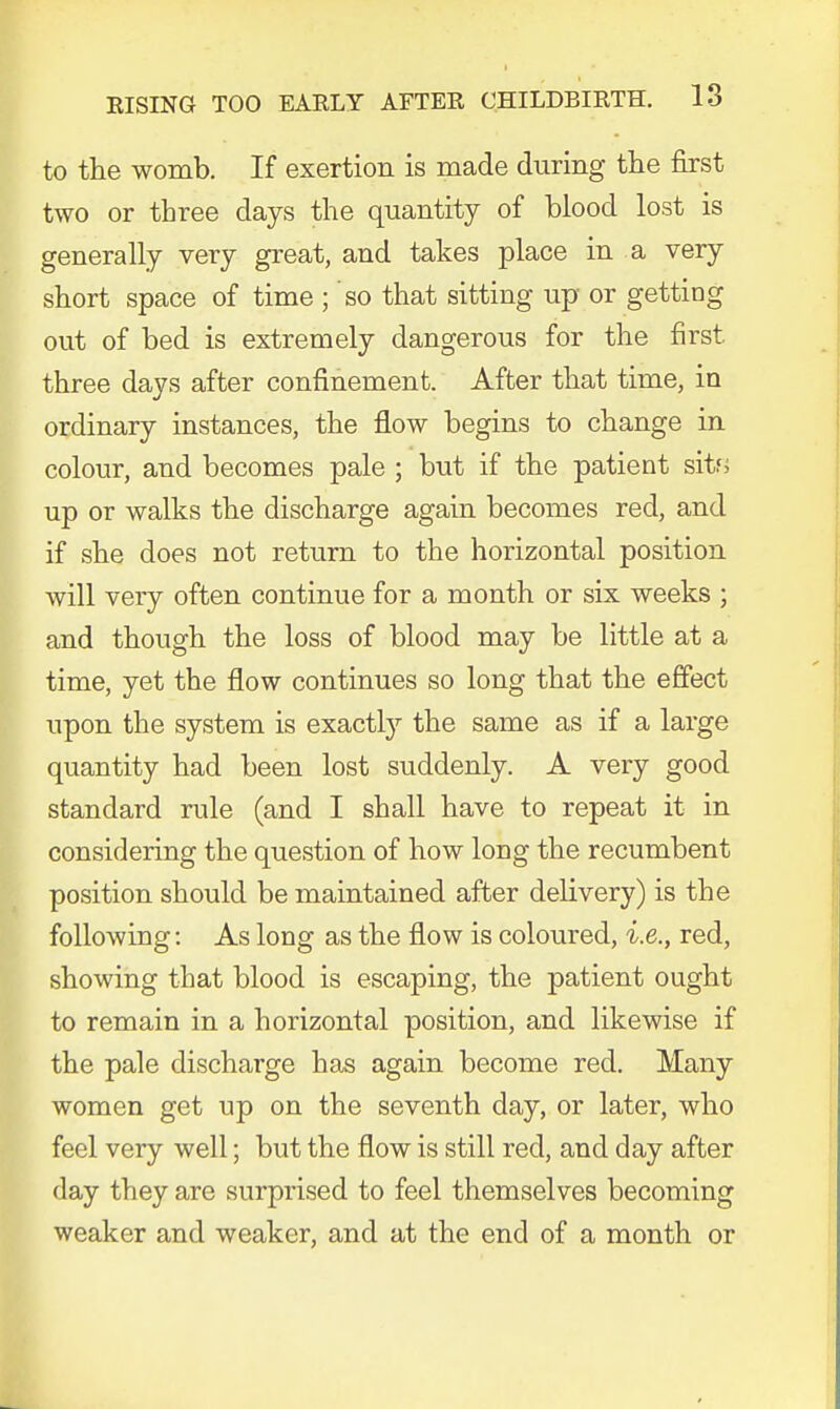 to the womb. If exertion is made during the first two or three days the quantity of blood lost is generally very great, and takes place in a very short space of time ; so that sitting up or getting out of bed is extremely dangerous for the first three days after confinement. After that time, in ordinary instances, the flow begins to change in colour, and becomes pale ; but if the patient sits up or walks the discharge again becomes red, and if she does not return to the horizontal position will veiy often continue for a month or six weeks ; and though the loss of blood may be little at a time, yet the flow continues so long that the effect upon the system is exactly the same as if a large quantity had been lost suddenly. A very good standard rule (and I shall have to repeat it in considering the question of how long the recumbent position should be maintained after delivery) is the following: As long as the flow is coloured, i.e., red, showing that blood is escaping, the patient ought to remain in a horizontal position, and likewise if the pale discharge has again become red. Many women get up on the seventh day, or later, who feel very well; but the flow is still red, and day after day they are surprised to feel themselves becoming weaker and weaker, and at the end of a month or