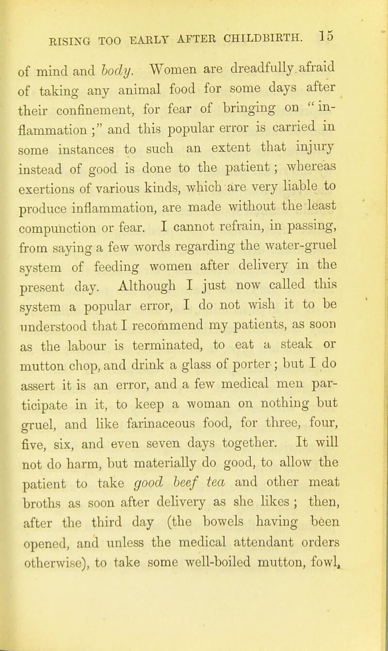 of mind and body. Women are dreadfully, afraid of taking any animal food for some days after their confinement, for fear of bringing on in- flammation ; and this popular error is carried in some instances to such an extent that injury instead of good is clone to the patient; whereas exertions of various kinds, which are very liable to produce inflammation, are made without the least compunction or fear. I cannot refrain, in passing, from saying a few words regarding the water-gruel system of feeding women after delivery in the present day. Although I just now called this system a popular error, I do not wish it to be understood that I recommend my patients, as soon as the labour is terminated, to eat a steak or mutton chop, and drink a glass of porter ; but I do assert it is an error, and a few medical men par- ticipate in it, to keep a woman on nothing but gruel, and like farinaceous food, for three, four, five, six, and even seven days together. It will not do harm, but materially do good, to allow the patient to take good beef tea and other meat broths as soon after delivery as she likes ; then, after the third day (the bowels having been opened, and unless the medical attendant orders otherwise), to take some well-boiled mutton, fowl,