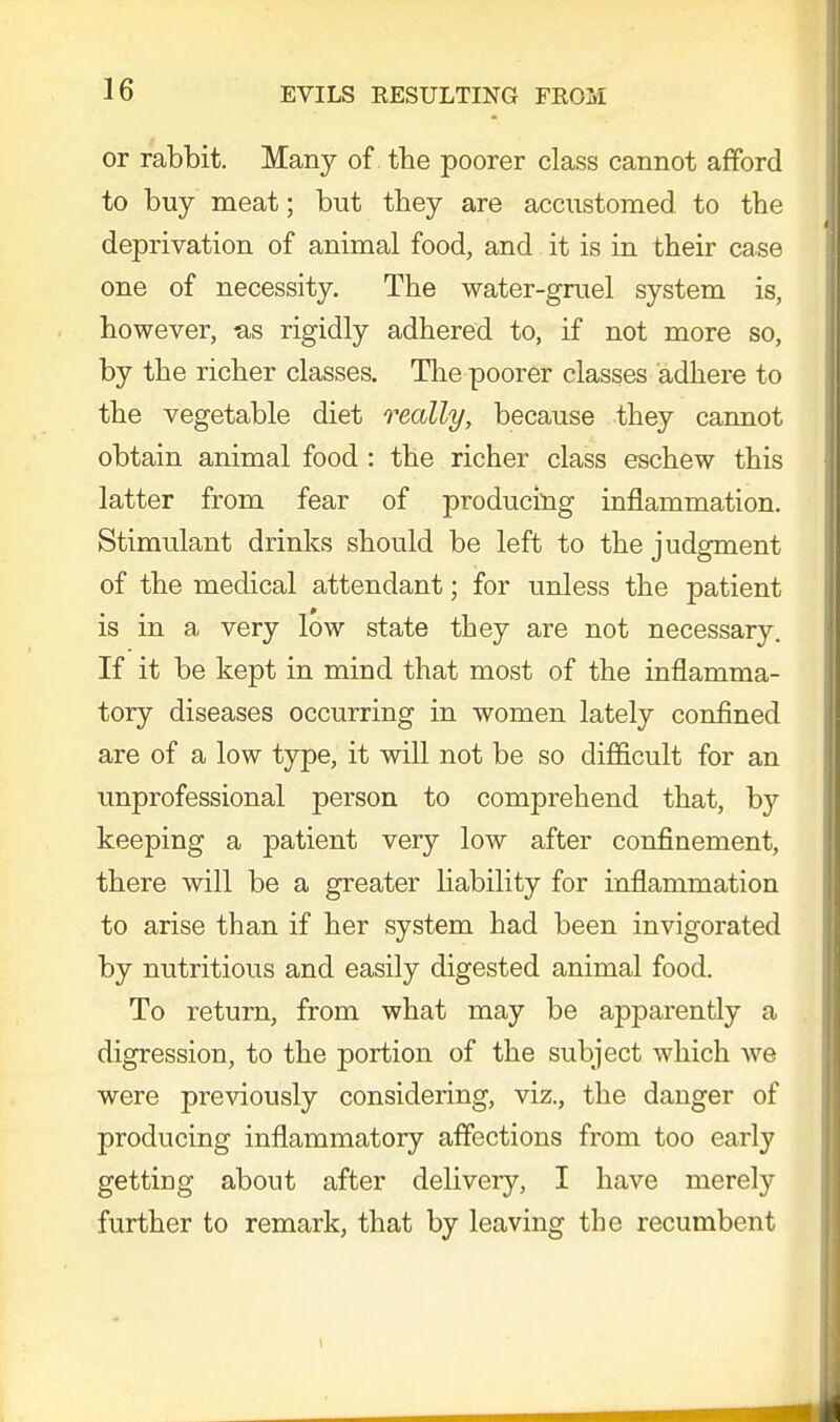 or rabbit. Many of the poorer class cannot afford to buy meat; but they are accustomed to the deprivation of animal food, and it is in their case one of necessity. The water-gruel system is, however, as rigidly adhered to, if not more so, by the richer classes. The poorer classes adhere to the vegetable diet really, because they cannot obtain animal food : the richer class eschew this latter from fear of producing inflammation. Stimulant drinks should be left to the judgment of the medical attendant; for unless the patient is in a very low state they are not necessary. If it be kept in mind that most of the inflamma- tory diseases occurring in women lately confined are of a low type, it will not be so difficult for an unprofessional person to comprehend that, by keeping a patient very low after confinement, there will be a greater liability for inflammation to arise than if her system had been invigorated by nutritious and easily digested animal food. To return, from what may be apparently a digression, to the portion of the subject which we were previously considering, viz., the danger of producing inflammatory affections from too early getting about after delivery, I have merely further to remark, that by leaving the recumbent 1