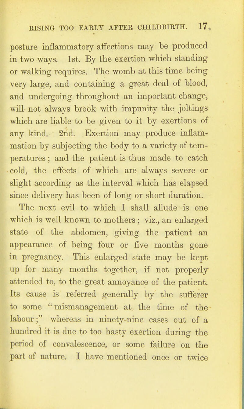 posture inflammatory affections may be produced in two ways. 1st. By the exertion which standing or walking requires. The womb at this time being very large, and containing a great deal of blood, and undergoing throughout an important change, will not always brook with impunity the joltings which are liable to be given to it by exertions of any kind. 2nd. Exertion may produce inflam- mation by subjecting the body to a variety of tem- peratures ; and the patient is thus made to catch cold, the effects of which are always severe or slight according as the interval which has elapsed since delivery has been of long or short duration. The next evil to which I shall allude is one which is well known to mothers; viz., an enlarged state of the abdomen, giving the patient an appearance of being four or five months gone in pregnancy. This enlarged state may be kept up for many months together, if not properly attended to, to the great annoyance of the patient. Its cause is referred generally by the sufferer to some mismanagement at the time of the labour; whereas in ninety-nine cases out of a hundred it is due to too hasty exertion during the period of convalescence, or some failure on the part of nature. I have mentioned once or twice