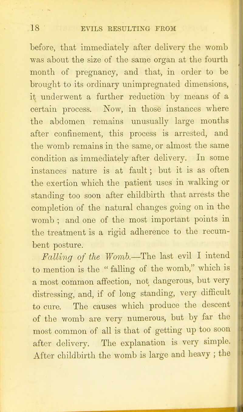 before, that immediately after delivery the womb was about the size of the same organ at the fourth month of pregnancy, and that, in order to be brought to its ordinary unimpregnated dimensions, it underwent a further reduction by means of a certain jyrocess. Now, in those instances where the abdomen remains unusually large months after confinement, this process is arrested, and the womb remains in the same, or almost the same condition as immediately after delivery. In some instances nature is at fault; but it is as often the exertion which the patient uses in walking or standing too soon after childbirth that arrests the completion of the natural changes going on in the womb ; and one of the most important points in the treatment is a rigid adherence to the recum- bent posture. Falling of the Womb.— The last evil I intend to mention is the  falling of the womb, which is a most common affection, not dangerous, but very distressing, and, if of long standing, very difficult to cure. The causes which produce the descent of the womb are very numerous, but by far the most common of all is that of getting up too soon after delivery. The explanation is very simple. After childbirth the womb is large and heavy ; the
