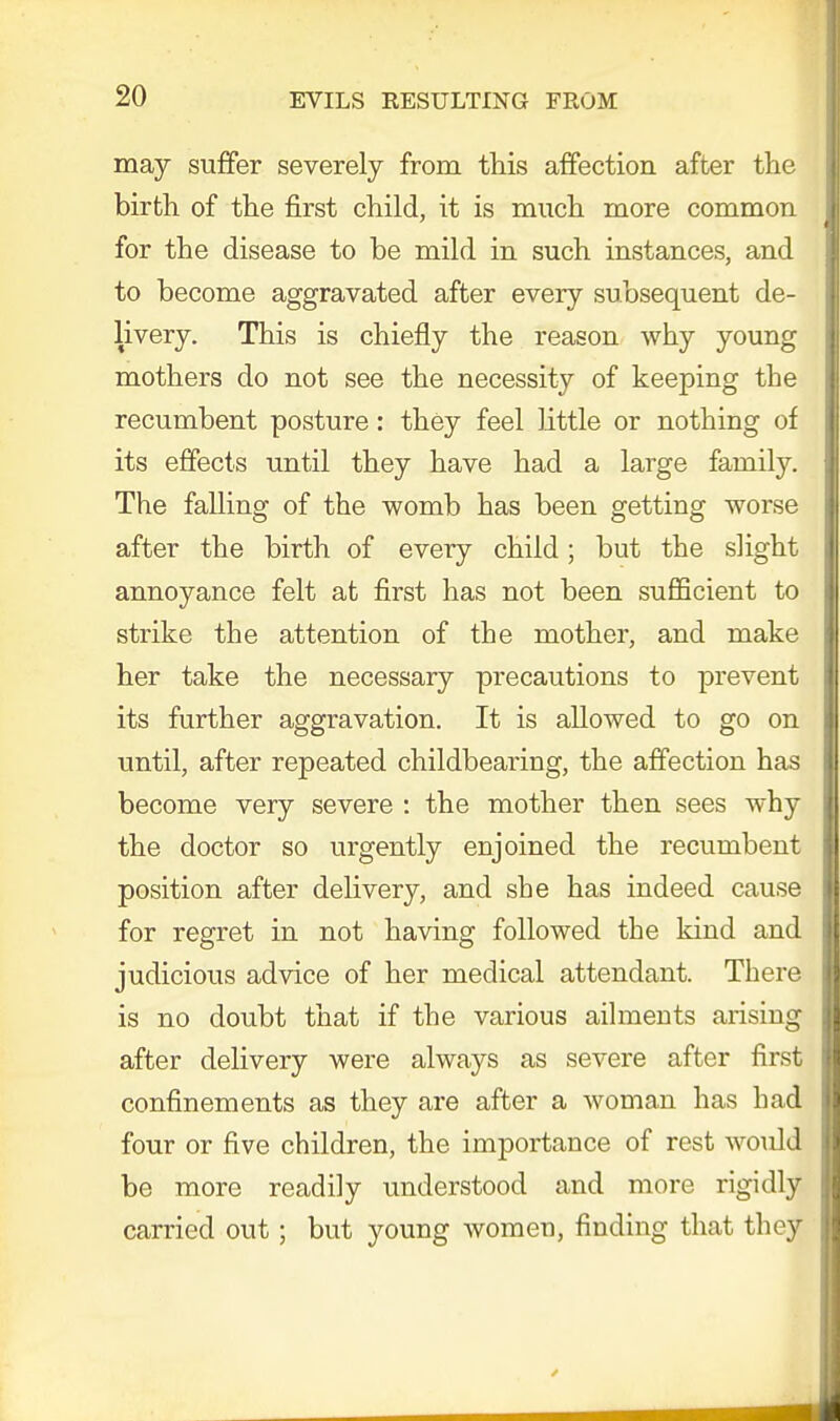 may suffer severely from this affection after the birth of the first child, it is much more common for the disease to be mild in such instances, and to become aggravated after every subsequent de- livery. This is chiefly the reason why young mothers do not see the necessity of keeping the recumbent posture: they feel little or nothing of its effects until they have had a large family. The falling of the womb has been getting worse after the birth of every child; but the slight annoyance felt at first has not been sufficient to strike the attention of the mother, and make her take the necessary precautions to prevent its further aggravation. It is allowed to go on until, after repeated childbearing, the affection has become very severe : the mother then sees why the doctor so urgently enjoined the recumbent position after delivery, and sbe has indeed cause for regret in not having followed the kind and judicious advice of her medical attendant. There is no doubt that if the various ailments arising after delivery were always as severe after first confinements as they are after a woman has bad four or five children, the importance of rest would be more readily understood and more rigidly carried out; but young women, finding that they