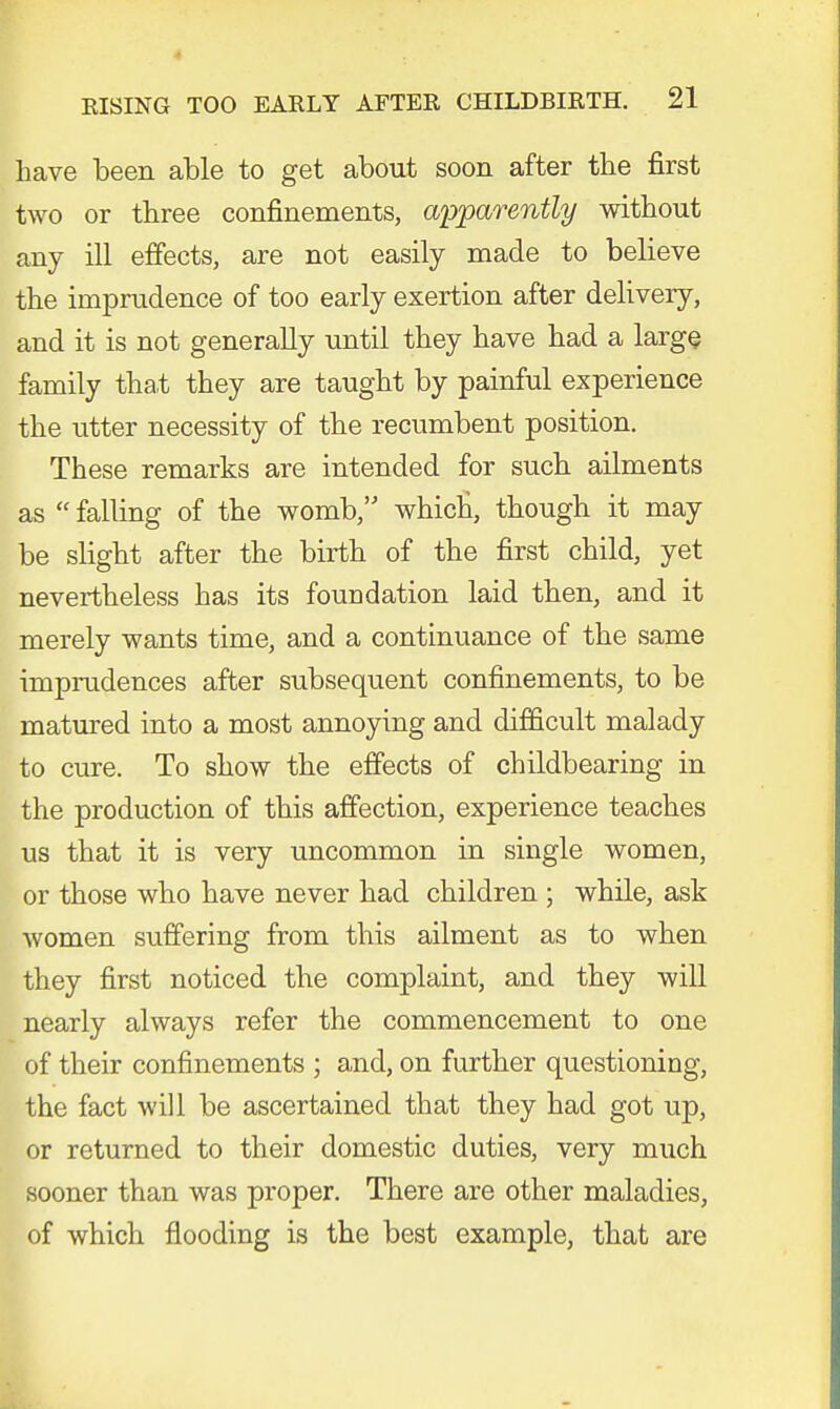 have been able to get about soon after the first two or three confinements, apparently without any ill effects, are not easily made to believe the imprudence of too early exertion after delivery, and it is not generally until they have had a large family that they are taught by painful experience the utter necessity of the recumbent position. These remarks are intended for such ailments as  falling of the womb, which', though it may be slight after the birth of the first child, yet nevertheless has its foundation laid then, and it merely wants time, and a continuance of the same imprudences after subsequent confinements, to be matured into a most annoying and difficult malady to cure. To show the effects of childbearing in the production of this affection, experience teaches us that it is very uncommon in single women, or those who have never had children ; while, ask women suffering from this ailment as to when they first noticed the complaint, and they will nearly always refer the commencement to one of their confinements ; and, on further questioning, the fact will be ascertained that they had got up, or returned to their domestic duties, very much sooner than was proper. There are other maladies, of which flooding is the best example, that are