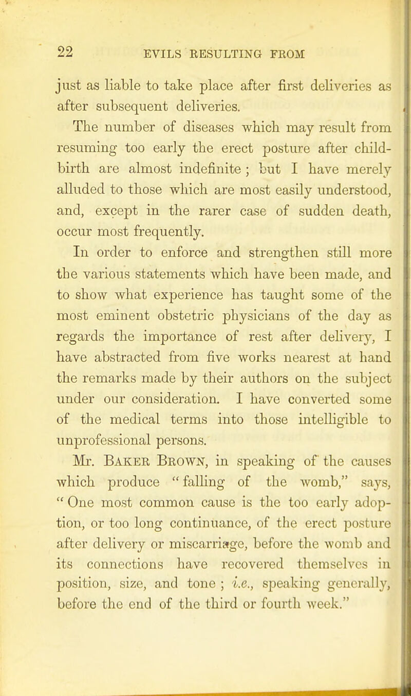 just as liable to take place after first deliveries as after subsequent deliveries. The number of diseases which may result from resuming too early the erect posture after child- birth are almost indefinite ; but I have merely alluded to those which are most easily understood, and, except in the rarer case of sudden death, occur most frequently. In order to enforce and strengthen still more the various statements which have been made, and to show what experience has taught some of the most eminent obstetric physicians of the day as regards the importance of rest after delivery, I have abstracted from five works nearest at hand the remarks made by their authors on the subject under our consideration. I have converted some of the medical terms into those intelligible to unprofessional persons. Mr. Baker Brown, in speaking of the causes which produce  falling of the womb, says,  One most common cause is the too early adop- tion, or too long continuance, of the erect posture after delivery or miscarriage, before the womb and its connections have recovered themselves in position, size, and tone ; i.e., speaking generally] before the end of the third or fourth week.