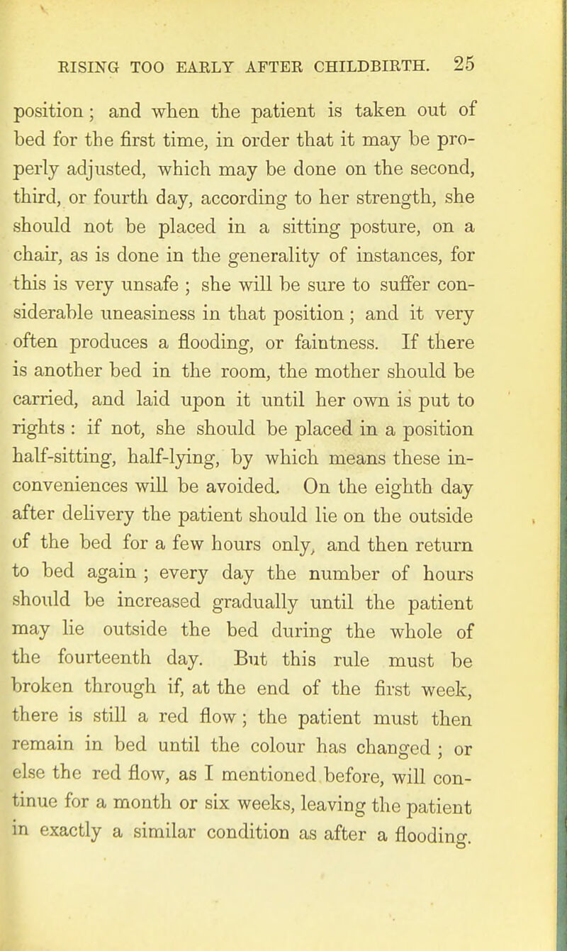 position; and when the patient is taken out of bed for the first time, in order that it may be pro- perly adjusted, which may be done on the second, third, or fourth day, according to her strength, she should not be placed in a sitting posture, on a chair, as is done in the generality of instances, for this is very unsafe ; she will be sure to suffer con- siderable uneasiness in that position ; and it very often produces a flooding, or faintness. If there is another bed in the room, the mother should be carried, and laid upon it until her own is put to rights : if not, she should be placed in a position half-sitting, half-lying, by which means these in- conveniences will be avoided. On the eighth day after delivery the patient should lie on the outside of the bed for a few hours only, and then return to bed again ; every day the number of hours should be increased gradually until the patient may lie outside the bed during the whole of the fourteenth day. But this rule must be broken through if, at the end of the first week, there is still a red flow; the patient must then remain in bed until the colour has changed ; or else the red flow, as I mentioned before, will con- tinue for a month or six weeks, leaving the patient in exactly a similar condition as after a flooding.