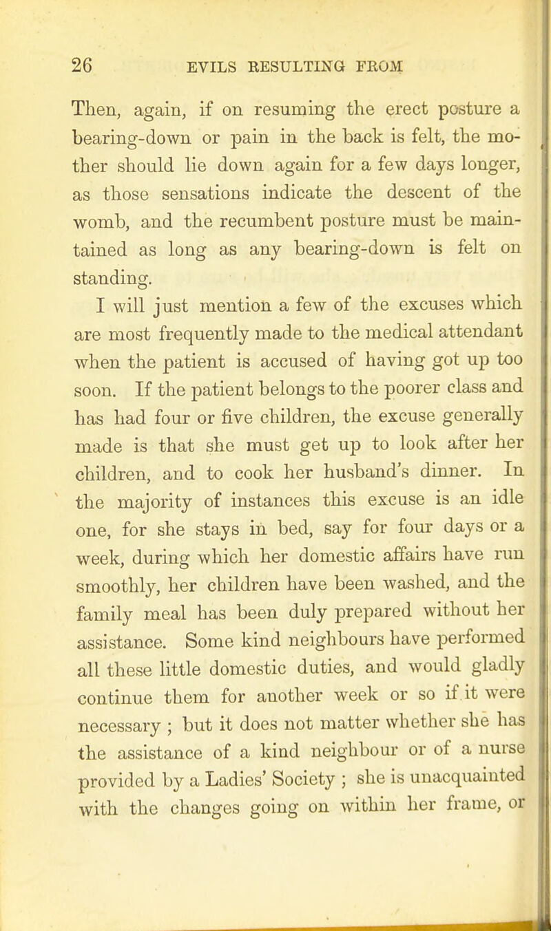 Then, again, if on resuming the erect posture a bearing-down or pain in the back is felt, the mo- ther should lie down again for a few days longer, as those sensations indicate the descent of the womb, and the recumbent posture must be main- tained as long as any bearing-down is felt on standing. I will just mention a few of the excuses which are most frequently made to the medical attendant when the patient is accused of having got up too soon. If the patient belongs to the poorer class and has had four or five children, the excuse generally made is that she must get up to look after her children, and to cook her husband's dinner. In the majority of instances this excuse is an idle one, for she stays in bed, say for four days or a week, during which her domestic affairs have run smoothly, her children have been washed, and the family meal has been duly prepared without her assistance. Some kind neighbours have performed all these little domestic duties, and would gladly continue them for another week or so if it were necessary ; but it does not matter whether she has the assistance of a kind neighbour or of a nurse provided by a Ladies' Society ; she is unacquainted with the changes going on within her frame, or