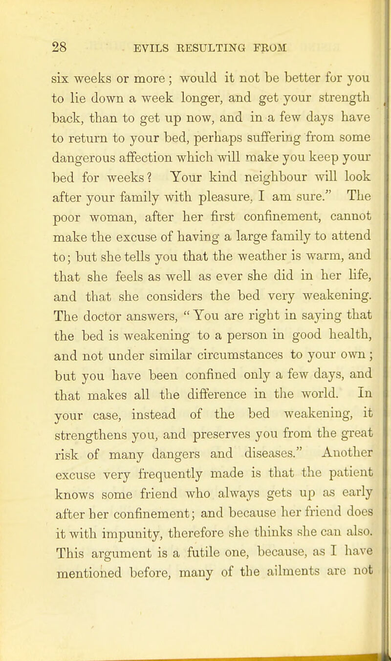 six weeks or more ; would it not be better for you to lie down a week longer, and get your strength back, than to get up now, and in a few days have to return to your bed, perhaps suffering from some dangerous affection which will make you keep your bed for weeks? Your kind neighbour will look after your family with pleasure, I am sure. The poor woman, after her first confinement, cannot make the excuse of having a large family to attend to; but she tells you that the weather is warm, and that she feels as well as ever she did in her life, and that she considers the bed very weakening. The doctor answers,  You are right in saying that the bed is weakening to a person in good health, and not under similar circumstances to your own; but you have been confined only a few days, and that makes all the difference in the world. In your case, instead of the bed weakening, it strengthens you, and preserves you from the great risk of many dangers and diseases. Another excuse very frequently made is that the patient knows some friend who always gets up as early after her confinement; and because her friend does it with impunity, therefore she thinks she can also. This argument is a futile one, because, as I have mentioned before, many of the ailments are not