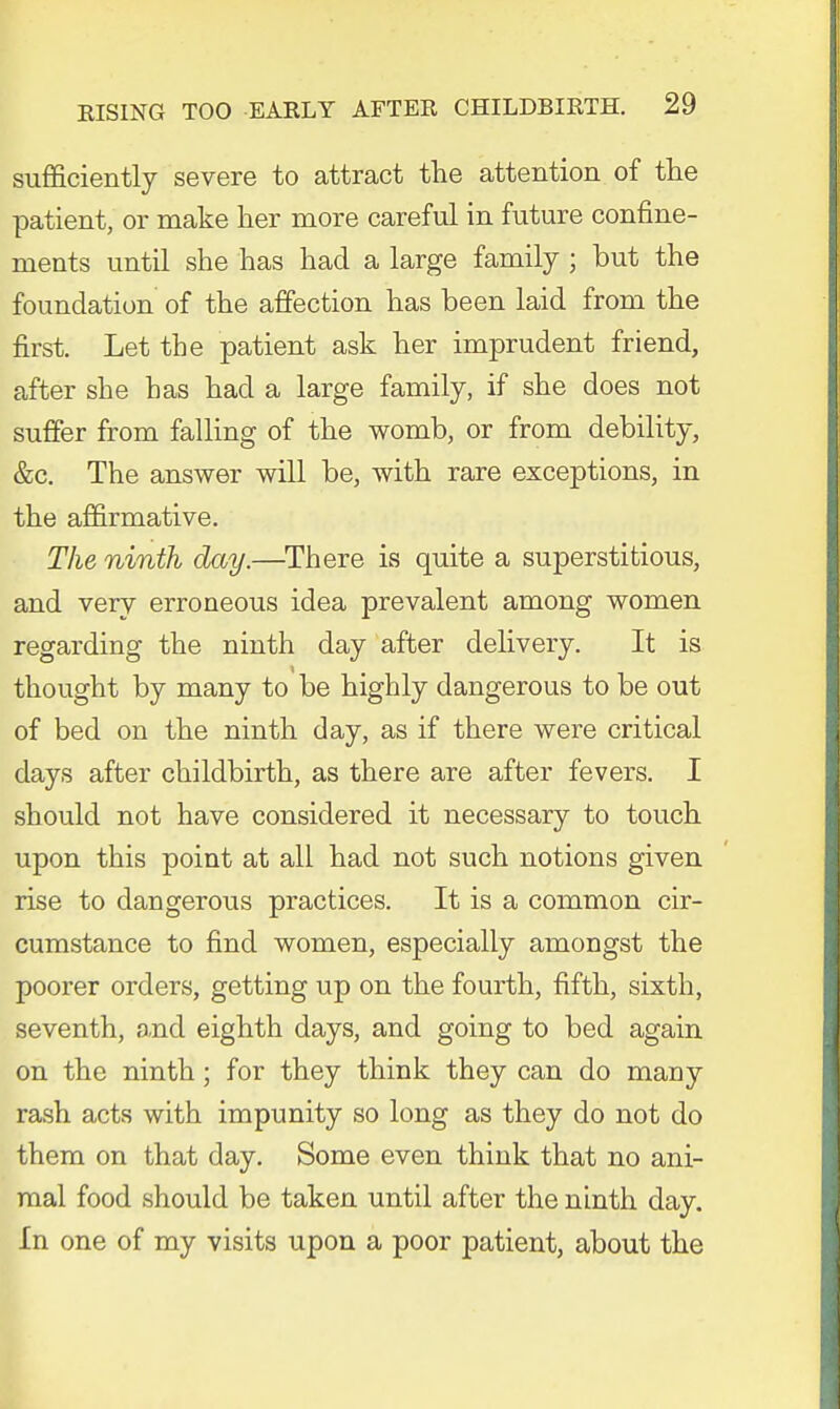 sufficiently severe to attract the attention of the patient, or make her more careful in future confine- ments until she has had a large family ; but the foundation of the affection has been laid from the first. Let the patient ask her imprudent friend, after she has had a large family, if she does not suffer from falling of the womb, or from debility, &c. The answer will be, with rare exceptions, in the affirmative. The ninth day.—There is quite a superstitious, and very erroneous idea prevalent among women regarding the ninth day after delivery. It is thought by many to be highly dangerous to be out of bed on the ninth day, as if there were critical days after childbirth, as there are after fevers. I should not have considered it necessary to touch upon this point at all had not such notions given rise to dangerous practices. It is a common cir- cumstance to find women, especially amongst the poorer orders, getting up on the fourth, fifth, sixth, seventh, and eighth days, and going to bed again on the ninth; for they think they can do many rash acts with impunity so long as they do not do them on that day. Some even think that no ani- mal food should be taken until after the ninth day. In one of my visits upon a poor patient, about the