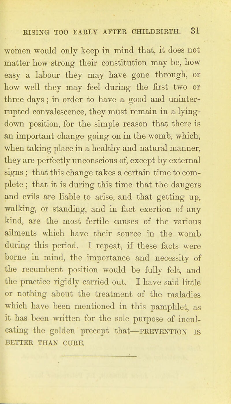 women would only keep in mind that, it does not matter how strong their constitution may be, how easy a labour they may have gone through, or how well they may feel during the first two or three days; in order to have a good and uninter- rupted convalescence, they must remain in a lying- down position, for the simple reason that there is an important change going on in the womb, which, when taking place in a healthy and natural manner, they are perfectly unconscious of, except by external signs; that this change takes a certain time to com- plete ; that it is during this time that the dangers and evils are liable to arise, and that getting up, walking, or standing, and in fact exertion of any kind, are the most fertile causes of the various ailments which have their source in the womb during this period. I repeat, if these facts were borne in mind, the importance and necessity of the recumbent position would be fully felt, and the practice rigidly carried out. I have said little or nothing about the treatment of the maladies which have been mentioned in this pamphlet, as it has been written for the sole purpose of incul- cating the golden precept that—prevention is BETTER THAN CURE.