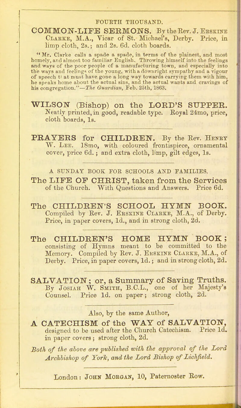 FOURTH THOUSAND. COMMON-LIFE SERMONS. By the Rev. J. EESKnnj Claeke, M.A., Vicar of St. Michael's, Derby. Price, in limp cloth, 2s.; and 2s. 6d. cloth boards.  Mr. Clarke calls a spade a spade, in terms of the plainest, and most homely, and almost too familiar English. Throwing himself into the feelings and ways of the poor people of a manufacturing town, and especially into the ways and feelings of the young, with a downright sympathy and a vigour of speech t> at must have gone a long way towards carrying them with him, he speaks home about the actual sins, and the actual wants and cravings of his congregation.—The Guardian, Feb. 25th, 1863. WILSON (Bishop) on the LORD'S SUPPER. Neatly printed, in good, readable type. Royal 24mo, price, cloth boards, Is. PRAYERS for CHILDREN. By the Rev. Henby W. Lee. 18mo, with coloured frontispiece, ornamental cover, price 6d.; and extra cloth, limp, gilt edges, Is. A SUNDAY BOOK FOE SCHOOLS AND FAMILIES. The LIFE OF CHRIST, taken from the Services of the Church. With Questions and Answers. Price 6d. The CHILDREN'S SCHOOL HYMN BOOK. Compiled by Bev. J. Eeskine Claeke, M.A., of Derby. Price, in paper covers, Id., and in strong cloth, 2d. The CHILDREN'S HOME HYMN BOOK ; consisting of Hymns meant to be committed to the Memory. Compiled by Rev. J. Eeskine Claeke, M.A., of Derby. Price, in paper covers, Id.; and in strong cloth, 2d. SALVATION; or, a Summary of Saving Truths. By Josiah W. Smith, B.C.L., one of her Majesty's Counsel. Price Id. on paper; strong cloth, 2d. Also, by the same Author, A CATECHISM of the WAY of SALVATION, designed to be used after the Church Catechism. Price Id. in paper covers; strong cloth, 2d. Both of the above are published with the approval of the Lord Archbishop of York, and the Lord Bishop of Lichfield. London: John Mobgan, 10, Paternoster Row.