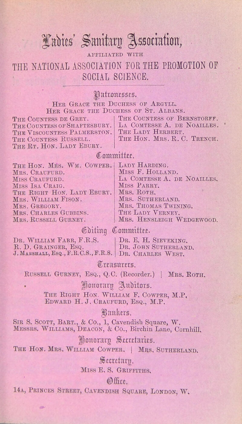 flics' SMtitaxjj ^ssoririion, AFFILIATED WITH THE NATIONAL ASSOCIATION FOR THE PROMOTION OP SOCIAL SCIENCE. Her Grace the Duchess op Argyll. Her Grace the Duchess of St. Albans. The Countess de Grey, The Countess of Bernstorff. The Countess of Shaftesbury. La Comtesse A. de Noailles. The Viscountess Palmerston. The Lady Herbert. The Countess Russell. The Hon. Mrs. R. C. Trench. The Rt. Hon. Lady Ebury. ([■mmmtht. The Hon. Mrs. Wm. Cowper. Mrs. Craufurd. Miss Craufurd. Miss Isa Craig. The Right Hon. Lady Ebury. Mrs. William Fison. Mrs. Gregory. Mrs. Charles Gubbins. Mrs. Russell Gurney. Lady Harding. Miss F. Holland. La Comtesse A. de Noailles. Miss Parry. Mrs. Roth. Mrs. Sutherland. Mrs. Thomas Twining. The Lady Verney. Mrs. Hensleigh Wedgewood. Coifing Committee. Dr. William Farr, F.R.S. Dr. E. H. Sieveking. R. D. Grainger, Esq. Dr. John Sutherland. J.Mai:shai-l,Esq.,F.R.C.S.)F.E.S. Dr. CHARLES WEST. Russell Gurney, Esq., Q.C. (Recorder.) | Mrs. Roth. fjonorarg gaibitors. The Right Hon. William F. Cowper, M.P. Edward H. J. Craufurd, Esq., M.P. §5 linkers. Sir S. Scott, Bart., & Co., 1, Cavendish Square, W. Messrs. Williams, Deacon, & Co., Birohin Lane, Cornhill. jpcmorarji Smtfarics. The Hon. Mrs. William Cowper. | Mrs. Sutherland. ^ecret;urj. Miss E. S. Griffiths. (Office. 14a, Princes Street, Cavendish Square, London, W.