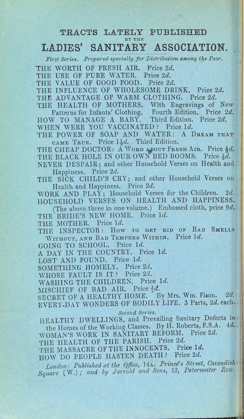 TEACTS LATELY PUBLISHED BY THK LADIES' SANITABY ASSOCIATION. . First Series. Prepared specially for Distribution among the Poor, THE WORTH OF FRESH AIR. Price 2d. THE USE OF PURE WATER. Price 2d. THE VALUE OF GOOD FOOD. Price 2d THE INFLUENCE OF WHOLESOME DRINK. Price 2d. THE ADVANTAGE OF WARM CLOTHING. Price 2d. THE HEALTH OF MOTHERS. With Engravings of New Patterns for Infants' Clothing. Fourth Edition. Price 2d. HOW TO MANAGE A BABY. Third Edition. Price 2rf. WHEN WERE YOU VACCINATED ? Price Id. THE POWER OF SOAP AND WATER: A Dream that CAME Tkue. Price lid. Third Edition. THE CHEAP DOCTOR: A Word ApouT Fresh Air. Price ^d. THE BLACK HOLE IN OUR OWN BED ROOMS. Price id. NEVER DESPAIR; and other Household Verses on Health and ' Happiness. Price 2d. THE SICK CHILD'S CRY; and other Household Verses on Health and Happiness. Price 2d. WORK AND PLAY ; Household Verses for the Children. 2d., HOUSEHOLD VERSES ON HEALTH AND HAPPINESS. (The above three in one volume.) Embossed cloth, price 9d,, THE BRIDE'S NEW HOME. Price Id. THE MOTHER. Price Id. THE INSPECTOR: How to get rid of Bad Smells Without, and Bad Tempers Within. Price Id. GOING TO SCHOOL. Price Id. A DAY IN THE COUNTRY. Price Id. LOST AND FOUND. Price Id. SOMETHING HOMELY. Price 2d. WHOSE FAULT IS IT ? Price 2d. WASHING THE CHILDREN. Price Id. MISCHIEF OF BAD AIR. Price SECRET OF A HEALTHY HOME. By Mrs. Wm. Fison. 2d. EVERY-DAY WONDERS OF BODILY LIFE. 3 Parts, 2d. each. Second Series. HEALTHY DWELLINGS, and Prevailing Sanitary Defects in' the Homes of the Working Classes. By H. Roberts, F.S.A. 4d.. WOMAN'S WORK IN SANITARY REFORM. Price 2d. THE HEALTH OF THE PARISH. Price 2d. THE MASSACRE OF THE INNOCENTS. Price \d. HOW DO PEOPLE HASTEN DEATH ? Price 2d. London: Fublished at the Office, U.^. Frince's Street, Cavendish Square (W.); and by Jarrold and Sons, 12, Fatermster Foil: