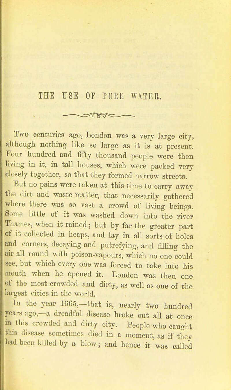 THE USE OE PURE WATER. Two centuries ago, London was a very large city, although nothing like so large as it is at present. Four hundred and fifty thousand people were then living in it, in tall houses, which were packed very closely together, so that they formed narrow streets. But no pains were taken at this time to carry away the dirt and waste matter, that necessarily gathered where there was so vast a crowd of living beings. Some little of it was washed down into the river Thames, when it rained; but by far the greater part of it collected in heaps, and lay in all sorts of holes and corners, decaying and putrefying, and filling the air all round with poison-vapours, which no one could see, but which every one was forced to take into his mouth when he opened it. London was then one of the most crowded and dirty, as well as one of the largest cities in the world. In the year 1665,—that is, nearly two hundred years ago,—a dreadful disease broke out all at once in this crowded and dirty city. People who caught this disease sometimes died in a moment, as if they had been killed by a blow; and hence it was caUed