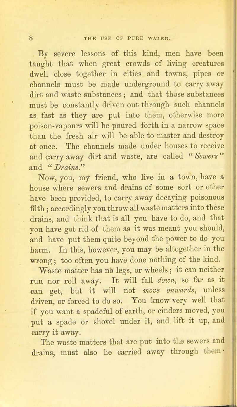 Bj severe lessons of this kind, men have been taught that when great crowds of living creatures dwell close together in cities and towns, pipes or channels must be made underground to carry away dirt and waste substances; and that those substances must be constantly driven out through such channels as fast as they are put into them, otherwise more poison-vapours will be poured forth in a narrow space than the fresh air will be able to master and destroy at once. The channels made under houses to receive and carry away dirt and waste, are called Sewers'* and Drains. Now, you, my friend, who live in a town, have a house where sewers and drains of some sort or other have been provided, to carry away decaying poisonous filth; accordingly you throw all waste matters into these drains, and think that is all you have to do, and that you have got rid of them as it was meant you should, and have put them quite beyond the power to do you harm. In this, however, you may be altogether in the wrong; too often you have done nothing of the kind. Waste matter has no legs, or wheels ; it can neither rxin nor roll away. It will fall doiv7i, so far as it can get, but it will not move onwards, unless driven, or forced to do so. You know very well that if you want a spadeftd of earth, or cinders moved, you put a spade or shovel under it, and lift it up, and carry it away. The waste matters that are put into tlje sewers and drains, must also he carried away through them-