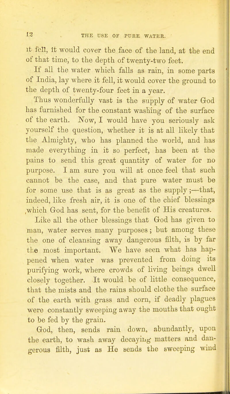 it fell, It would cover the face of the land, at the end of that time, to the depth of twenty-two feet. If all the water which falls as rain, in some parts of India, lay where it fell, it would cover the ground to the depth of twenty-four feet in a year. Thus wonderfully vast is the supply of water Grod has furnished for the constant washing of the surface of the earth. Now, I woiild have you seriously ask yourself the question, whether it is at all likely that tbe Almighty, who has planned the world, and has made everything in it so perfect, has been at the pains to send this great quantity of water for no purpose. I am sure you will at once feel that such cannot be the case, and that pure water must be for some use that is as great as the supply;—that, indeed, like fresh air, it is one of the chief blessings .which Grod has sent, for the benefit of His creatures. Like all the other blessings that Grod has given to man, water serves many purposes ; but among these the one of cleansing away dangerous £Qth, is by far the most important. We have seen what has hap- pened when water was prevented from doing its purifying work, where crowds of living beings dwell closely together. It would be of little consequence, that the mists and the rains should clothe the surface of the earth with grass and corn, if deadly plagues were constantly sweeping away the mouths that ought to be fed by the grain. God, then, sends rain down, abundantly, upon the earth, to wash away decaying- matters and dan- gerous filth, just as He sends the sweeping wind