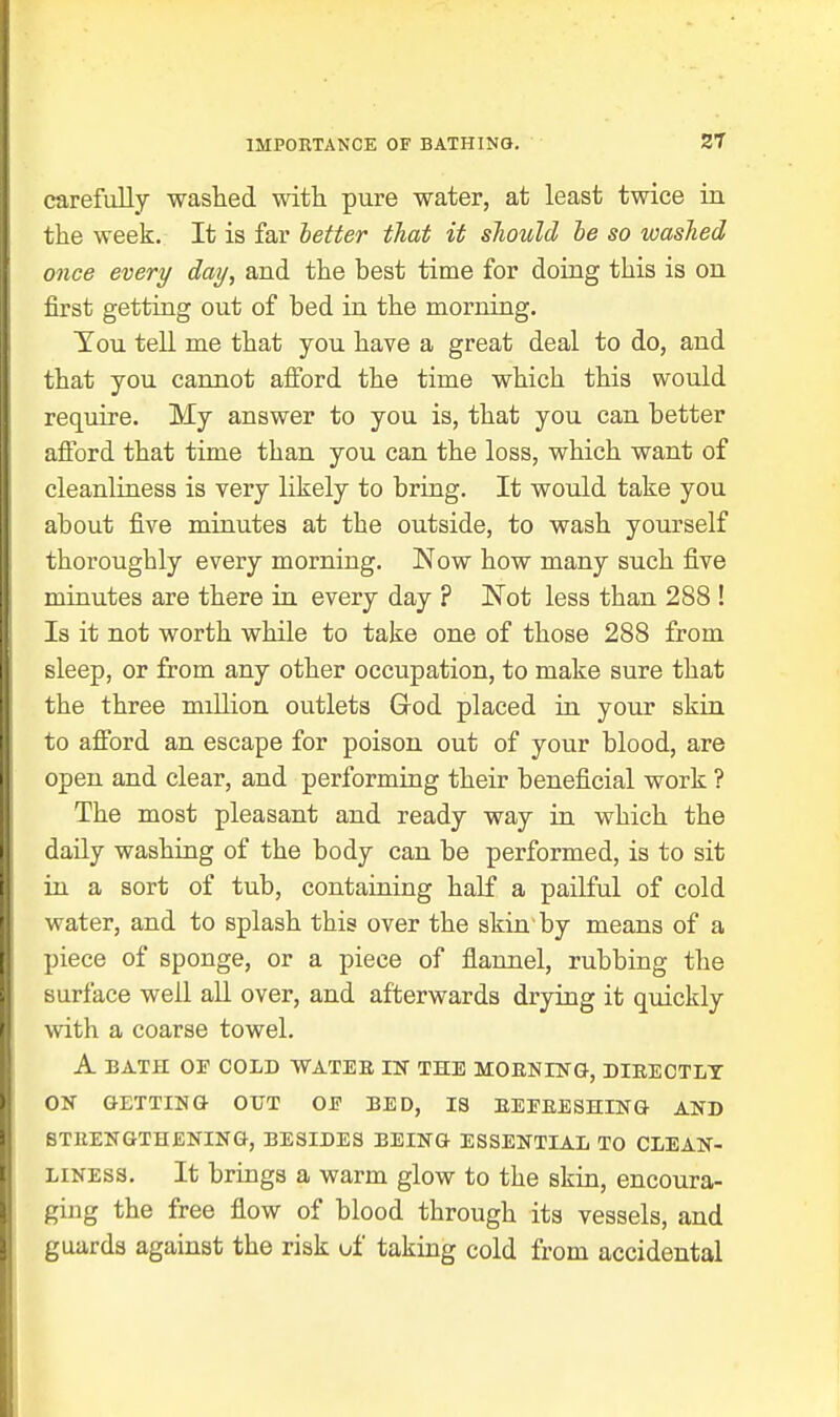 carefully washed with pure water, at least twice in the week. It is far letter that it should he so washed once every day, and the best time for doing this is on first getting out of bed in the morning. Tou tell me that you have a great deal to do, and that you cannot afford the time which this would require. My answer to you is, that you can better afford that time than you can the loss, which want of cleanUness is very likely to bring. It would take you about five minutes at the outside, to wash yourself thoroughly every morning. Now how many such five minutes are there in every day ? Not less than 288 ! Is it not worth while to take one of those 288 from sleep, or from any other occupation, to make sure that the three million outlets Grod placed in your skin to afford an escape for poison out of your blood, are open and clear, and performing their beneficial work ? The most pleasant and ready way in which the daily washing of the body can be performed, is to sit in a sort of tub, containing half a pailful of cold water, and to splash this over the skin by means of a piece of sponge, or a piece of flannel, rubbing the surface well all over, and afterwards drying it quickly with a coarse towel. A BATH OF COLD WATER IN THE MOENrNG, DIEECTLT OK GETTING OUT OE BED, IS EEEEESHING AND BTEENGTHENING, BESIDES BEING ESSENTIAL TO CLEAN- LINESS. It brings a warm glow to the skin, encoura- ging the free flow of blood through its vessels, and guards against the risk of taking cold from accidental