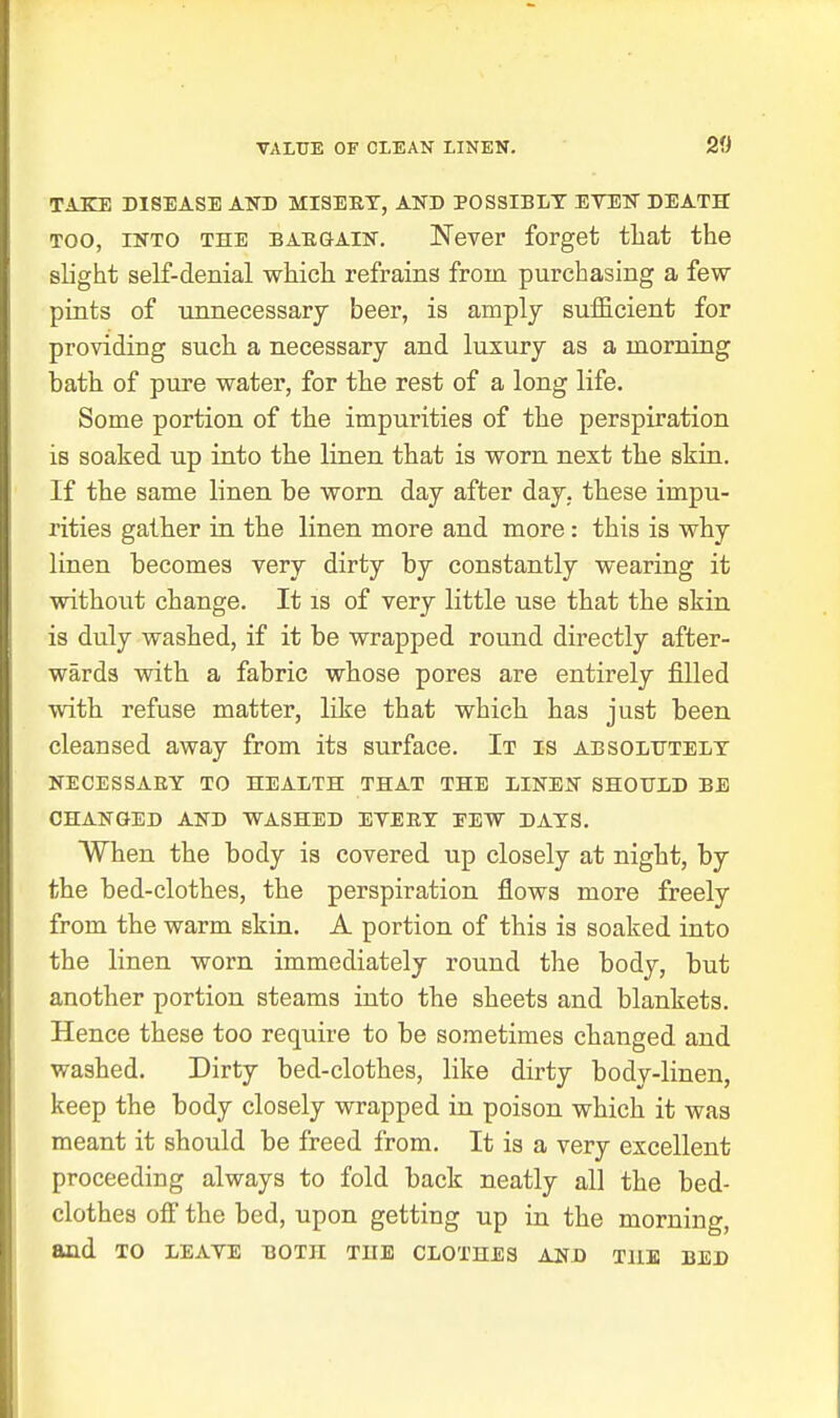TAKE DISEASE AND MISEKT, AND POSSIBLY EVEN DEATH TOO, INTO THE BAE&AiN. Never forget tliat the slight self-denial which refrains from purchasing a few pints of unnecessarj beer, is amply sufficient for providing such a necessary and luxury as a morning bath of pure water, for the rest of a long life. Some portion of the impurities of the perspiration is soaked up into the linen that is worn next the skin. If the same linen be worn day after day. these impu- rities gather in the linen more and more: this is why linen becomes very dirty by constantly wearing it without change. It is of very little use that the skin is duly washed, if it be wrapped round directly after- wards with a fabric whose pores are entirely filled with refuse matter, like that which has just been cleansed away from its surface. It is absolhtelt NECESSAEY TO HEALTH THAT THE LINEN SHOULD BE CHANGED AND WASHED EVERY PEW DAYS. When the body is covered up closely at night, by the bed-clothes, the perspiration flows more freely from the warm skin. A portion of this is soaked into the linen worn immediately round the body, but another portion steams into the sheets and blankets. Hence these too require to be sometimes changed and washed. Dirty bed-clothes, like dirty body-linen, keep the body closely wrapped in poison which it was meant it should be freed from. It is a very excellent proceeding always to fold back neatly all the bed- clothes off the bed, upon getting up in the morning, and TO LEAVE both THE CLOTHES AND THE BED
