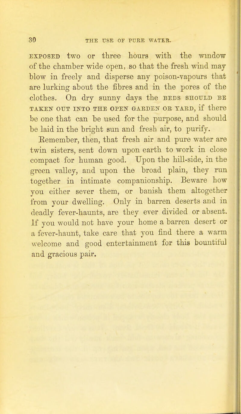 EXPOSED two or three hours with the window of the chamber wide open, so that the fresh wind may blow in freely and disperse any poison-vapours that are lurking about the fibres and in the pores of the clothes. On dry sunny days the bees shotjed be TAKEN OUT INTO THE OPEN GARDEN OB TAED, if there be one that can be used for the pui-pose, and should be laid in the bright sun and fresh air, to purify. Eemember, then, that fresh air and pure water are twin sisters, sent down upon earth to work in close compact for human good. Upon the hill-side, in the green valley, and upon the broad plain, they run together in intimate companionship. Beware how you either sever them, or banish them altogether from your dwelling. Only in barren deserts and in deadly fever-haunts, are they ever divided or absent. If you would not have your home a barren desert or a fever-haunt, take care that you find there a warm welcome and good entertainment for this bountiful and gracious pair.