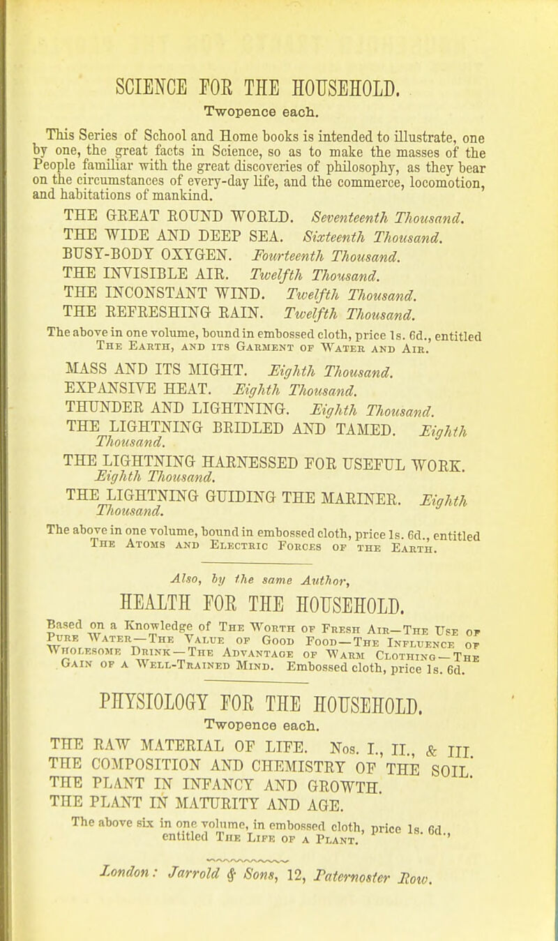SCIENCE rOR THE HOUSEHOLD. . Twopence each. TMs Series of School and Home books is intended to illustrate, one by one, the great facts in Science, so as to make the masses of the People familiar with the great discoveries of philosophy, as they bear on the circumstances of every-day life, and the commerce, locomotion, and habitations of mankind. THE GEEAT EOUND WOELD. Seventeenth Thousand. THE WIDE AND DEEP SEA. Sixteenth Thousand. BUSY-BODY OXYGEN. Fourteenth Thousand. THE INYISIBLE AIE. Twelfth Thousand. THE INCONSTANT WIND. Twelfth Thousand. THE EEFEESHING EAIN. Twelfth Thousand. The above in one volume, bound in embossed cloth, price Is. 6d., entitled The Earth, and its Garment of Water and Air. MASS AND ITS MIGHT. Eighth Thousand. EXPANSIYE HEAT. Eighth Thousand. THTJNDEE AND LIGHTNING. Eighth Thousand. THE LIGHTNING BEIDLED AND TAMED. Eighth Thousand. THE LIGHTNING HAENESSED FOR USEFUL WOEK. Eighth Thousand. THE LIGHTNING GUIDING THE MAEINEE. Eighth Tliousand. The above in one volume, bo\ind in embossed cloth, price Is. 6d., entitled The Atoms and Electric Poeces of the Earth. Also, hy the same Author, HEALTH FOE THE HOUSEHOLD. Based on a Knowledge of The Worth op Fresh Air-The II«e or Pure Water-The Value of Good Food-The Influence op Wholesome Drink —The Advantage of M'arm Clothing —The Gain op a Well-Trained Mind. Embossed cloth, price Is. 6d. PHYSIOLOGY EOR THE HOUSEHOLD. Twopence each. THE EAW MATERIAL OF LIFE. Nos. I., II & m THE COMPOSITION AND CHEMISTEY OF THE SOIL* THE PLANT IN INFANCY AND GROWTH THE PLANT IN MATURITY AND AGE. The above sis in one vohimc, in embossed cloth, urice Is firi entitled The Life op a Plant. ' London: Jarrold ^ Sons, 12, Taternoster Row.