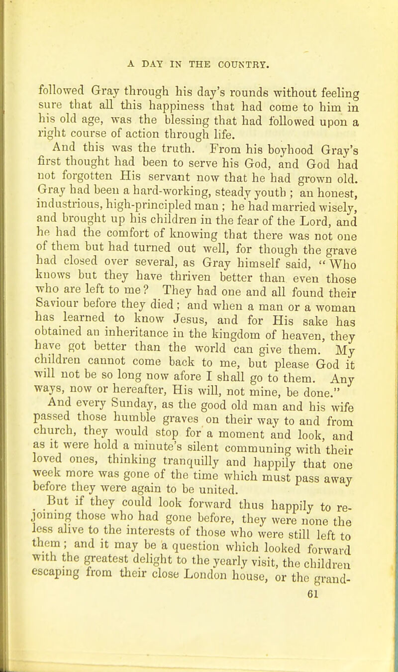 followed Gray through his day's rounds without feeling sure that all this happiness that had come to him in his old age, was the blessiug that had followed upon a right course of action through life. And this was the truth. From his boyhood Gray's first thought had been to serve his God, and God had not forgotten His servant now that he had grown old. Gray had been a hard-working, steady youth ; an honest, industrious, high-principled man ; he'had married wisely, and brought up his children in the fear of the Lord, and he had the comfort of knowing that there was not one of them but had turned out well, for though the grave had closed over several, as Gray himself said, Who knows but they have thriven better than even those who are left to me ? They had one and all found their Saviour before they died; and when a man or a woman has learned to know Jesus, and for His sake has obtained an inheritance in the kingdom of heaven, they have got better than the world can give them. My children cannot come back to me, but please God it will not be so long now afore I shall go to them. Any ways, now or hereafter, His will, not mine, be done. And every Sunday, as the good old man and his wife passed those humble graves on their way to and from church, they would stop for a moment and look, and as It were hold a minute's silent communing with their loved ones, thinking tranquilly and happily that one week more was gone of the time which must pass away before they were again to be united. But if they could look forward thus happily to re- jommg those who had gone before, they were none the less alive to the interests of those who were still left to them; and it may be a question which looked forward with the greatest delight to the yearly visit, the children escaping from their close London house, or the grand-