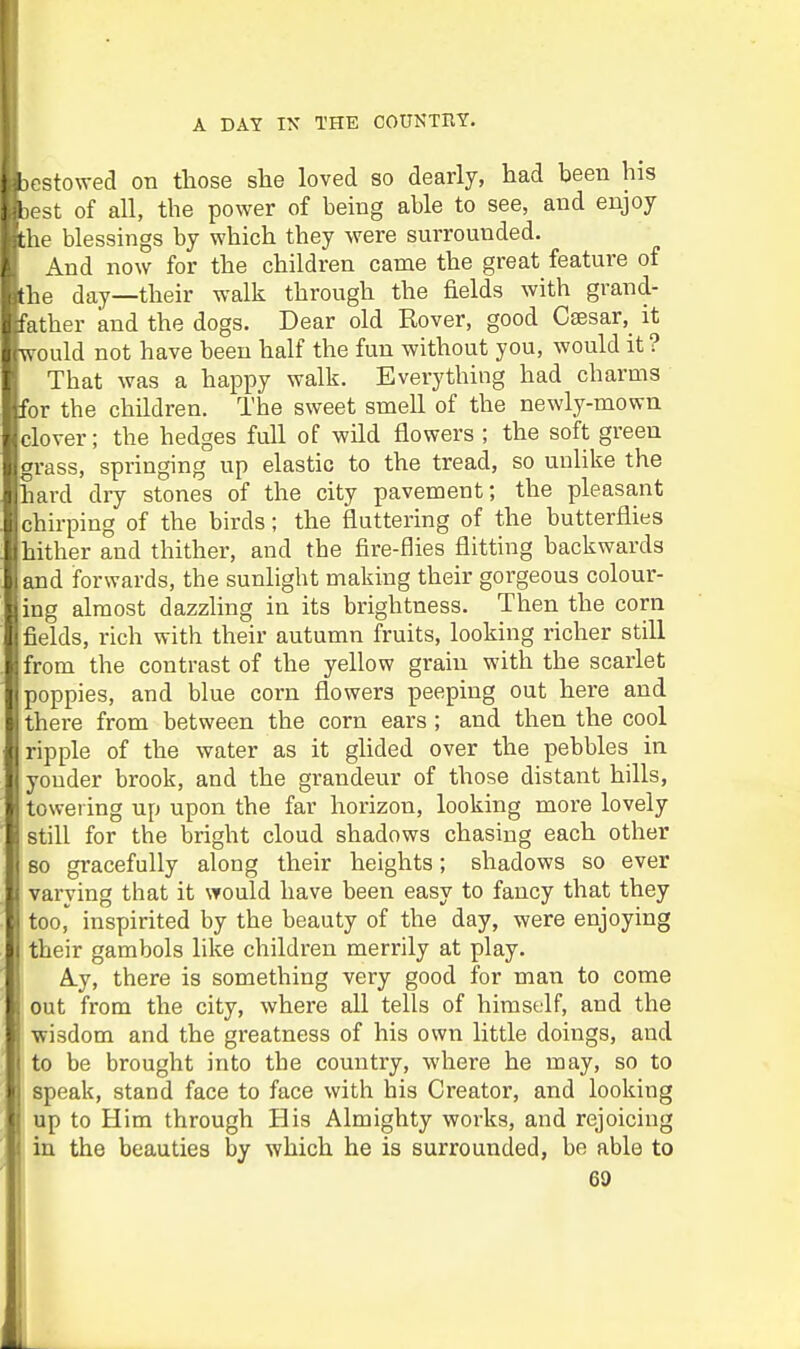 i [.--stowecl on those she loved so dearly, had been his test of all, the power of being able to see, and enjoy tie blessings by which they were surrounded. And now for the children came the great feature of he day—their walk through the fields with grand- ather and the dogs. Dear old Rover, good Caesar, it rould not have been half the fun without you, would it ? That was a happy walk. Everything had charms gifor the children. The sweet smell of the newly-mown clover; the hedges full of wild flowers ; the soft green grass, springing up elastic to the tread, so unlike the hard dry stones of the city pavement; the pleasant chirping of the birds; the fluttering of the butterflies hither and thither, and the fire-flies flitting backwards and forwards, the sunlight making their gorgeous colour- ing almost dazzling in its brightness. Then the corn fields, rich with their autumn fruits, looking richer still from the contrast of the yellow grain with the scarlet poppies, and blue corn flowers peeping out here and there from between the corn ears; and then the cool ripple of the water as it glided over the pebbles in yonder brook, and the grandeur of those distant hills, towering up upon the far horizon, looking more lovely still for the bright cloud shadows chasing each other 80 gracefully along their heights; shadows so ever varying that it would have been easy to fancy that they I too, inspirited by the beauty of the day, were enjoying I their gambols like children merrily at play. A.y, there is something very good for man to come out from the city, where all tells of himself, and the wisdom and the greatness of his own little doings, and to be brought into the country, where he may, so to speak, stand face to face with his Creator, and looking up to Him through His Almighty works, and rejoicing in the beauties by which he is surrounded, be able to 69