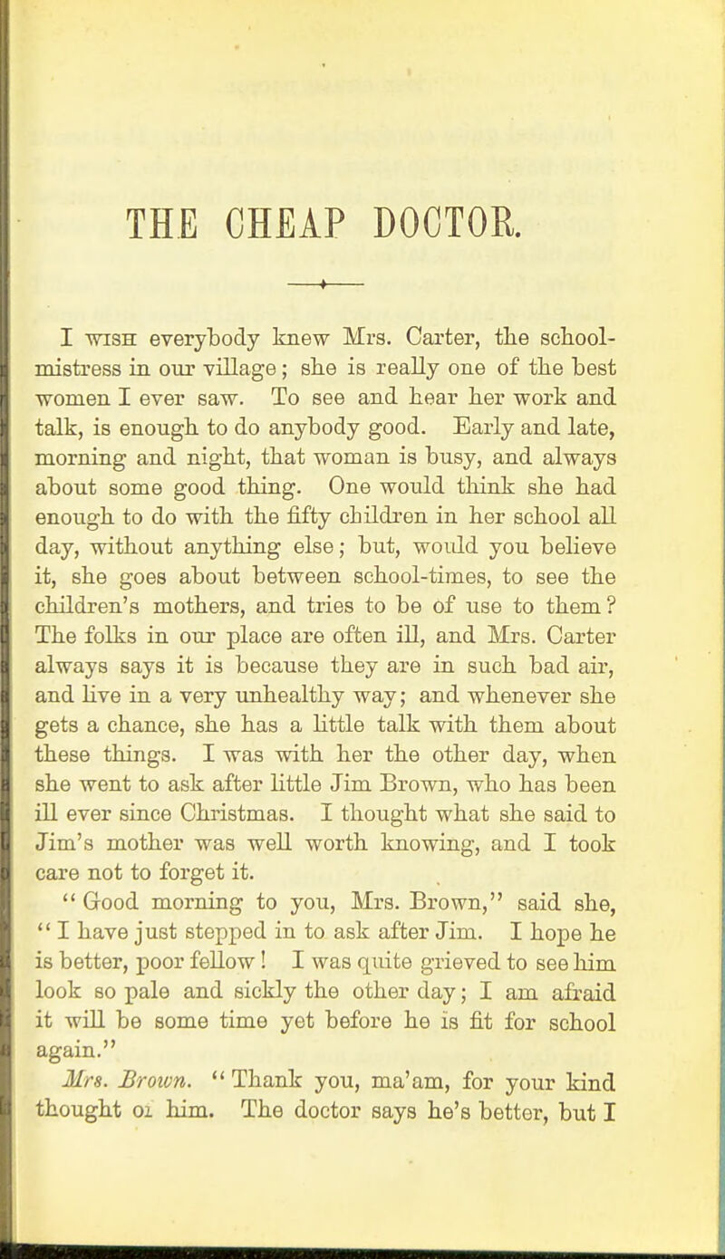 I wish everybody knew Mrs. Carter, the school- mistress in our village; she is really one of the best ■women I ever saw. To see and hear her work and talk, is enough to do anybody good. Early and late, morning and night, that woman is busy, and always about some good thing. One would think she had enough to do with the fifty children in her school all day, without anything else; but, would you believe it, she goes about between school-times, to see the children's mothers, and tries to be of use to them ? The folks in our place are often ill, and Mrs. Carter always says it is because they are in such bad air, and live in a very unhealthy way; and whenever she gets a chance, she has a little talk with them about these things. I was with her the other day, when she went to ask after little Jim Brown, who has been ill ever since Christmas. I thought what she said to Jim's mother was well worth knowing, and I took care not to forget it.  Good morning to you, Mrs. Brown, said she,  I have just stepped in to ask after Jim. I hope he is better, poor fellow ! I was quite grieved to see him look so pale and sickly the other day; I am afraid it will be some time yet before he is fit for school again. Mrs. Broivn.  Thank you, ma'am, for your kind