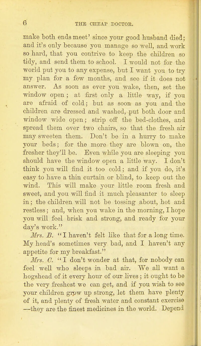 make both ends meet' since your good husband died; and it's only because you manage so well, and work so hard, that you contrive to keep the children so tidy, and send them to school. I would not for the world put you to any expense, but I want you to try my plan for a few months, and see if it does not answer. As soon as ever you wake, then, set the window open ; at first only a little way, if you are afraid of cold; but as soon as you and the children are dressed and washed, put both door and window wide open; strip off the bed-clothes, and spread them over two chairs, so that the fresh air may sweeten them. Don't be in a hurry to make your beds; for the more they are blown on, the fresher they'll be. Even while you are sleeping you should have the window open a little way. I don't think you will find it too cold; and if you do, it's easy to have a thin curtain or blind, to keep out the wind. This will make your little room fresh and sweet, and you will find it much pleasanter to sleep in; the children will not be tossing about, hot and restless; and, when you wake in the morning, I hope you will feel brisk and strong, and ready for your day's work. Mrs. B. I haven't felt like that for a long time. My head's sometimes very bad, and I haven't any appetite for my breakfast. Mrs. C. I don't wonder at that, for nobody can feel well who sleeps in bad air. We all want a hogshead of it every hour of our lives ; it ought to be the very freshest we can get, and if you wish to see your children grpw up strong, let them have plenty of it, and plenty of fresh water and constant exercise —they are the finest medicines in the world. Depend