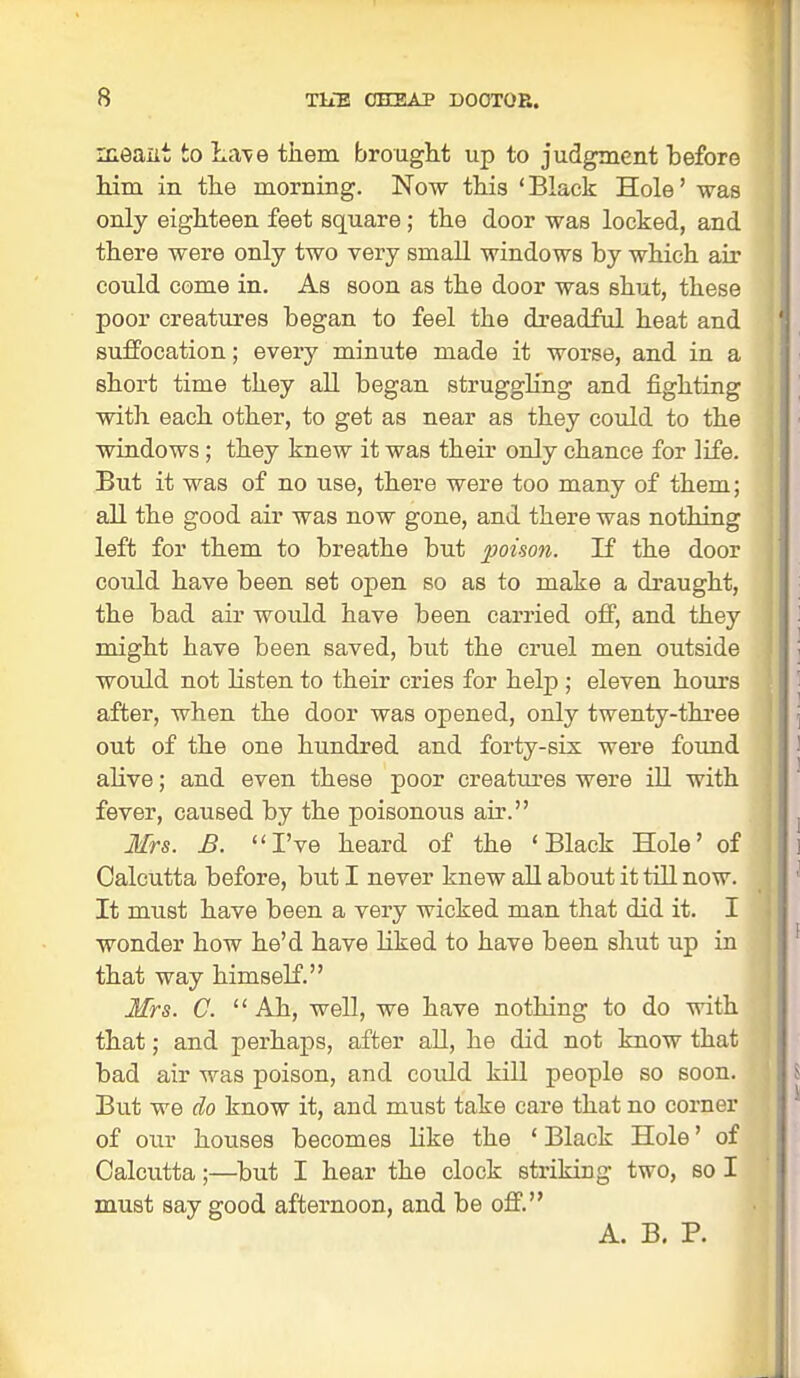 meant to Lave them brought up to judgment before him in the morning. Now this 'Black Hole' was only eighteen feet square ; the door was locked, and there were only two very small windows by which air could come in. As soon as the door was shut, these poor creatures began to feel the dreadful heat and suffocation; every minute made it worse, and in a short time they all began strugghng and fighting with each other, to get as near as they could to the windows; they knew it was their only chance for life. But it was of no use, there were too many of them; all the good air was now gone, and there was nothing left for them to breathe but poison. If the door could have been set open so as to make a draught, the bad air would have been carried off, and they might have been saved, but the cruel men outside would not listen to their cries for help ; eleven hours after, when the door was opened, only twenty-three out of the one hundred and forty-sis were found alive; and even these poor creatures were ill with fever, caused by the poisonous air. Mrs. B. I've heard of the 'Black Hole' of Calcutta before, but I never knew all about it till now. It must have been a very wicked man that did it. I wonder how he'd have liked to have been shut up in that way himself. Mrs. C. Ah, well, we have nothing to do with that; and perhaps, after all, he did not know that bad air was poison, and could kill people so soon. But we do know it, and must take care that no corner of our houses becomes like the ' Black Hole' of Calcutta;—but I hear the clock striking two, so I must say good afternoon, and be off. A. B. P.