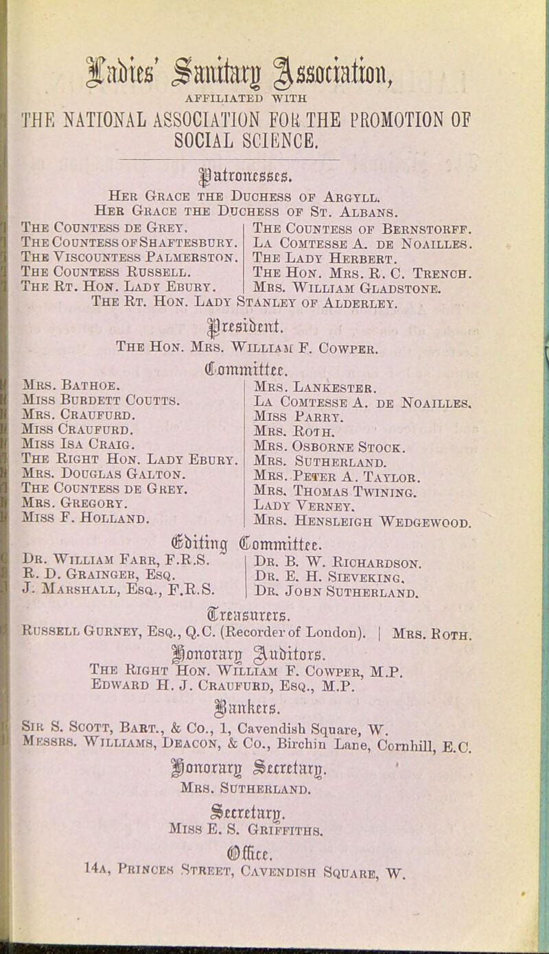 Jabies' jftroiteg Association, AFFILIATED WITH THE NATIONAL ASSOCIATION FOR THE PROMOTION OF SOCIAL SCIENCE. |latroncss£S. Her Grace the Duchess of Argyll. Her Grace the Duchess of St. Albans. The Countess de Grey, The Coontess of Shaftesbury. The Viscountess Palmerston. The Countess Russell. The Rt. Hon. Lady Ebuby. The Countess of Bernstorff. La Comtesse A. de Noailles . The Lady Herbert. The Hon. Mrs. R. C. Trench. Mrs. William Gladstone. The Rt. Hon. Lady Stanley of Alderley. The Hon. Mrs. William F. Cowper. (ffommitke. Mrs. Bathoe. Miss Bubdett Coutts. Mrs. Craufurd. Miss Craufurd. Miss Isa Craig. The Right Hon. Lady Ebuby. Mrs. Dooglas Galton. The Countess de Gkey. Mrs. Gregoby. Miss F. Holland. Mrs. Lankester. La Comtesse A. de Noailles. Miss Parry. Mrs. Roth. Mrs. Osboene Stock. Mes. Suthebland. Mrs. Peter A. Taylob. Mes. Thomas Twining. Lady Veeney. Mrs. Hensleigh Wedgewood. Dr. William Farr, F.R.S R. D. Gbainger, Esq. J. Marshall, Esq., F.R.S (Bbilirtrj Committe De. B. W. Riohaedson. Dr. E. H. Sieveking. Dr. Jo bn Sutherland. f misrtras. Russell Gurney, Esq., Q.C. (Recorder of London). | Mrs. Both. Iporrorarg ^ubitors. The Right Hon. William F. Cowpee, M.P. Edward H. J. Craufurd, Esq., M.P. Hankers. Sir S. Scott, Bart., & Co., 1, Cavendish Square, W. Mkssrs. Williams, Deacon, & Co., Birchin Lane, Comhill, E.C. Honor arg ^metarg. Mrs. Sutherland. §>£tr£targ. Miss E. S. Griffiths. 14a, Princes Street, Cavendish Square, W.