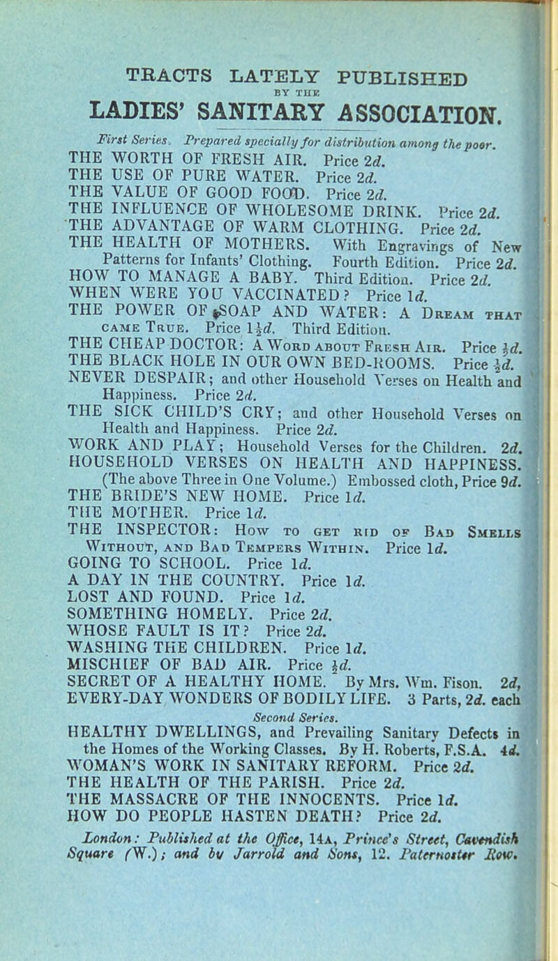 TRACTS LATELY PUBLISHED BY THE LADIES' SANITARY ASSOCIATION. First Series. Prepared specially for distribution among the poor THE WORTH OF FRESH AIR. Price 2d. THE USE OF PURE WATER. Price 2d. THE VALUE OF GOOD FOOD. Price 2d. THE INFLUENCE OF WHOLESOME DRINK. Price 2d THE ADVANTAGE OF WARM CLOTHING. Price 2d. THE HEALTH OF MOTHERS. With Engravings of New Patterns for Infants' Clothing. Fourth Edition. Price 2d HOW TO MANAGE A BABY. Third Edition. Price 2d WHEN WERE YOU VACCINATED? Price Id. THE POWER OF*SOAP AND WATER: A Dream that came True. Price l^d. Third Edition. THE CHEAP DOCTOR: A Word about Fresh Air. Price U THE BLACK HOLE IN OUR OWN BED-ROOMS. Price \i. NEVER DESPAIR; and other Household Verses on Health and Happiness. Price 2d. THE SICK CHILD'S CRY; and other Household Verses on Health and Happiness. Price 2d. WORK AND PLAY; Household Verses for the Children. 2d. HOUSEHOLD VERSES ON HEALTH AND HAPPINESS. (The above Three in One Volume.) Embossed cloth, Price 9d. THE BRIDE'S NEW HOME. Price Id. THE MOTHER. Price Id. THE INSPECTOR: How to get kid of Bad Smells Without, and Bad Tempers Within. Price Id. GOING TO SCHOOL. Price Id. A DAY IN THE COUNTRY. Price Id. LOST AND FOUND. Price Id. SOMETHING HOMELY. Price 2d. WHOSE FAULT IS IT? Price 2d. WASHING THE CHILDREN. Price Id. MISCHIEF OF BAD AIR. Price ±d. SECRET OF A HEALTHY HOME. By Mrs. Wm. Fison. 2d, E VERY-DAY WONDERS OF BODILY LIFE. 3 Parts, 2d. each Second Series. HEALTHY DWELLINGS, and Prevailing Sanitary Defects in the Homes of the Working Classes. By H. Roberts, F.S.A. id. WOMAN'S WORK IN SANITARY REFORM. Price 2d. THE HEALTH OF THE PARISH. Price 2d. THE MASSACRE OF THE INNOCENTS. Price Id. HOW DO PEOPLE HASTEN DEATH? Price 2d. London: Published at the Office, 14a, Prince's Street, Cavendish