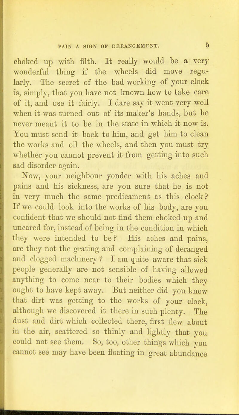 PAIN A SIGN OF DERANGEMENT. choked up with filth. It really would be a very wonderful thing if the wheels did move regu- larly. The secret of the bad working of your clock is, simply, that you have not known how to take care of it, and use it fairly. I dare say it went very well when it was turned out of its maker's hands, but he never meant it to be in the state in which it now is. You must send it back to him, and get him to clean the works and oil the wheels, and then you must try whether you cannot prevent it from getting into such sad disorder again. Now, your neighbour yonder with his aches and pains and his sickness, are you sure that he is not in very much the same predicament as this clock? If we could look into the works of his body, are you confident that we should not find them choked up and uncared for, instead of being in the condition in which they were intended to be ? His aches and pains, are they not the grating and complaining of deranged and clogged machinery ? I am quite aware that sick people generally are not sensible of having allowed anything to come near to their bodies which they ought to have kept away. Eut neither did you know that dirt was getting to the works of your clock, although we discovered it there in such plenty. The dust and dirt which collected there, first flew about in the air, scattered so thinly and lightly that you could not see them. So, too, other things which you cannot see may have been floating in great abundance