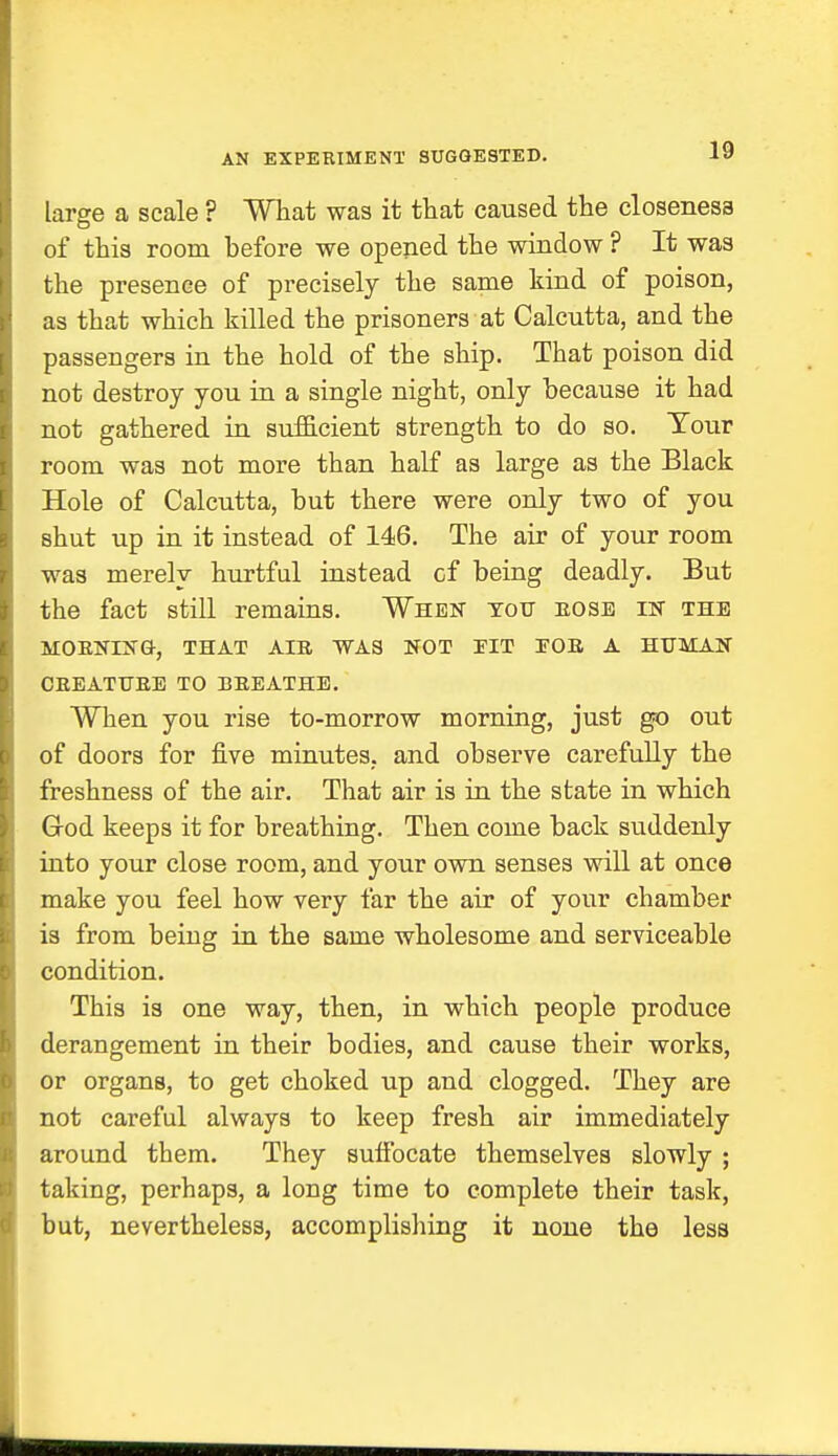 AN EXPERIMENT SUGGESTED. large a scale ? What was it that caused the closeness of this room before we opened the window ? It was the presence of precisely the same kind of poison, as that which killed the prisoners at Calcutta, and the passengers in the hold of the ship. That poison did not destroy you in a single night, only because it had not gathered in sufficient strength to do so. Tour room was not more than half as large as the Black Hole of Calcutta, but there were only two of you shut up in it instead of 146. The air of your room was merely hurtful instead cf being deadly. But the fact still remains. When tott eose in the MOBNING-, THAT AIB WAS NOT ITT EOB A HUMAN CREATUBE TO I! BEAT HE. When you rise to-morrow morning, just go out of doors for five minutes, and observe carefully the freshness of the air. That air is in the state in which God keeps it for breathing. Then come back suddenly into your close room, and your own senses will at once make you feel how very far the air of your chamber is from being in the same wholesome and serviceable condition. This is one way, then, in which people produce derangement in their bodies, and cause their works, or organs, to get choked up and clogged. They are not careful always to keep fresh air immediately around them. They suffocate themselves slowly ; taking, perhaps, a long time to complete their task, but, nevertheless, accomplishing it none the less