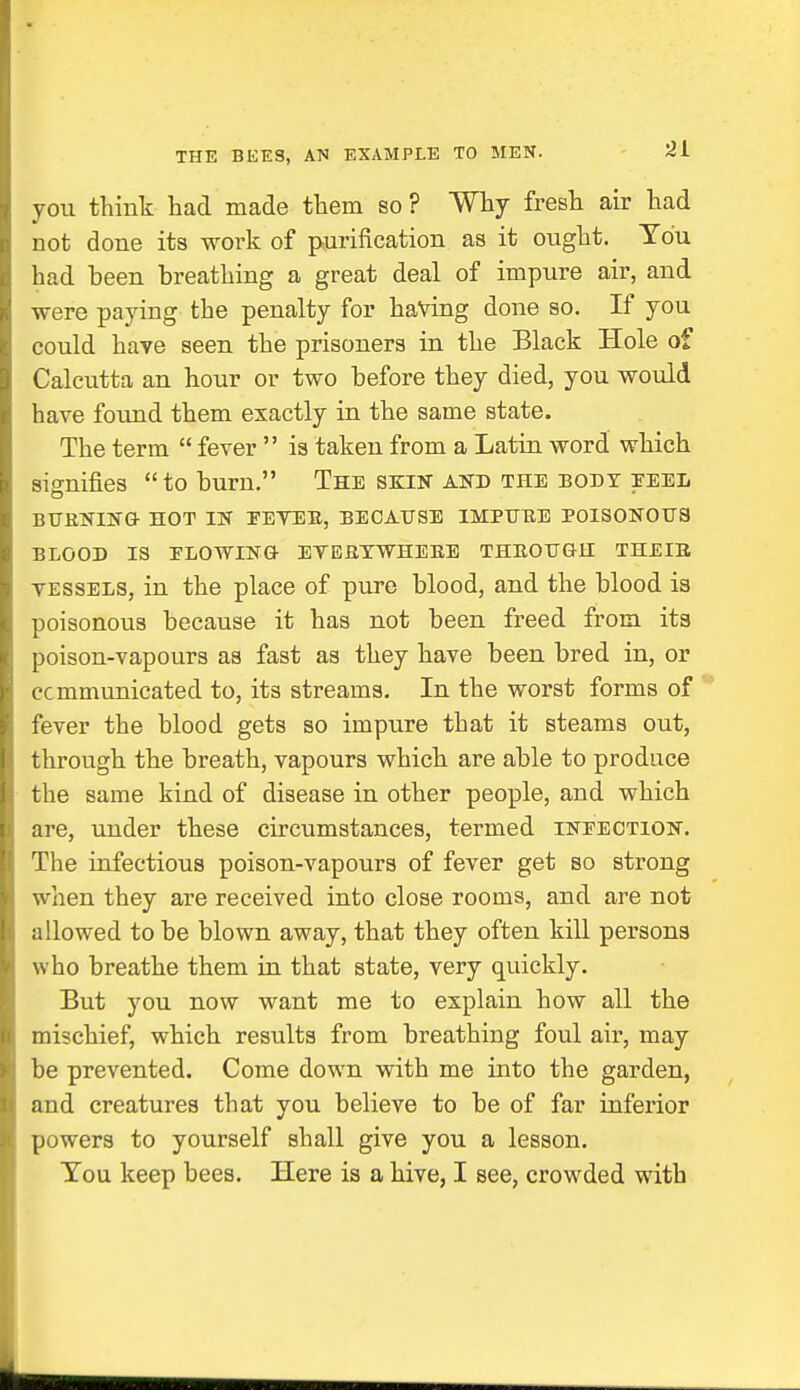 you think had made them so ? Why fresh air had not done its work of purification as it ought. You had been breathing a great deal of impure air, and were paying the penalty for having done so. If you could have seen the prisoners in the Black Hole of Calcutta an hour or two before they died, you would have found them exactly in the same state. The term  fever  is taken from a Latin word which signifies to burn. The skin and the body peel BURNING HOT IN PEVER, BECAUSE IMPURE POISONOUS BLOOD IS PLOWING EVERYWHERE THROUGH THEIR vessels, in the place of pure blood, and the blood is poisonous because it has not been freed from its poison-vapours as fast as they have been bred in, or ccmmunicated to, its streams. In the worst forms of fever the blood gets so impure that it steams out, through the breath, vapours which are able to produce the same kind of disease in other people, and which are, under these circumstances, termed infection. The infectious poison-vapours of fever get so strong when they are received into close rooms, and are not allowed to be blown away, that they often kill persons who breathe them in that state, very quickly. But you now want me to explain how all the mischief, which results from breathing foul air, may be prevented. Come down with me into the garden, and creatures that you believe to be of far inferior powers to yourself shall give you a lesson. You keep bees. Here is a hive, I see, crowded with