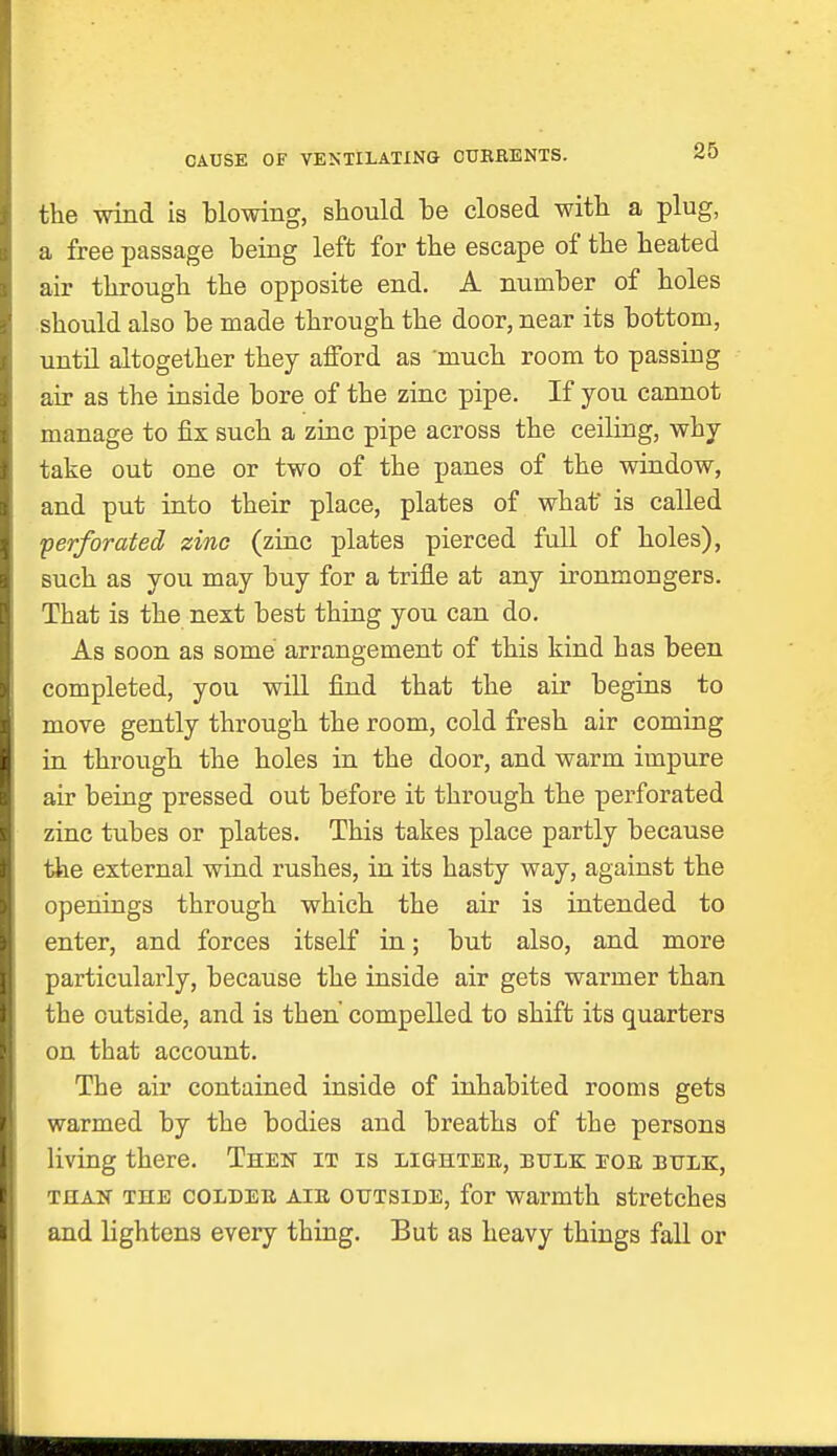 CAUSE OF VENTILATING CUKRENTS. the wind is blowing, should be closed with a plug, a free passage being left for the escape of the heated air through the opposite end. A number of holes should also be made through the door, near its bottom, until altogether they afford as much room to passiug air as the inside bore of the zinc pipe. If you cannot manage to fix such a zinc pipe across the ceiling, why take out one or two of the panes of the window, and put into their place, plates of what* is called -perforated zinc (zinc plates pierced full of holes), such as you may buy for a trifle at any ironmongers. That is the next best thing you can do. As soon as some arrangement of this kind has been completed, you will find that the air begins to move gently through the room, cold fresh air coming in through the holes in the door, and warm impure air being pressed out before it through the perforated zinc tubes or plates. This takes place partly because the external wind rushes, in its hasty way, against the openings through which the air is intended to enter, and forces itself in; but also, and more particularly, because the inside air gets warmer than the outside, and is then compelled to shift its quarters on that account. The air contained inside of inhabited rooms gets warmed by the bodies and breaths of the persons living there. Then it is lighteb, bulk bob bulk, than the coldeb AiB outside, for warmth stretches and lightens every thing. But as heavy things fall or