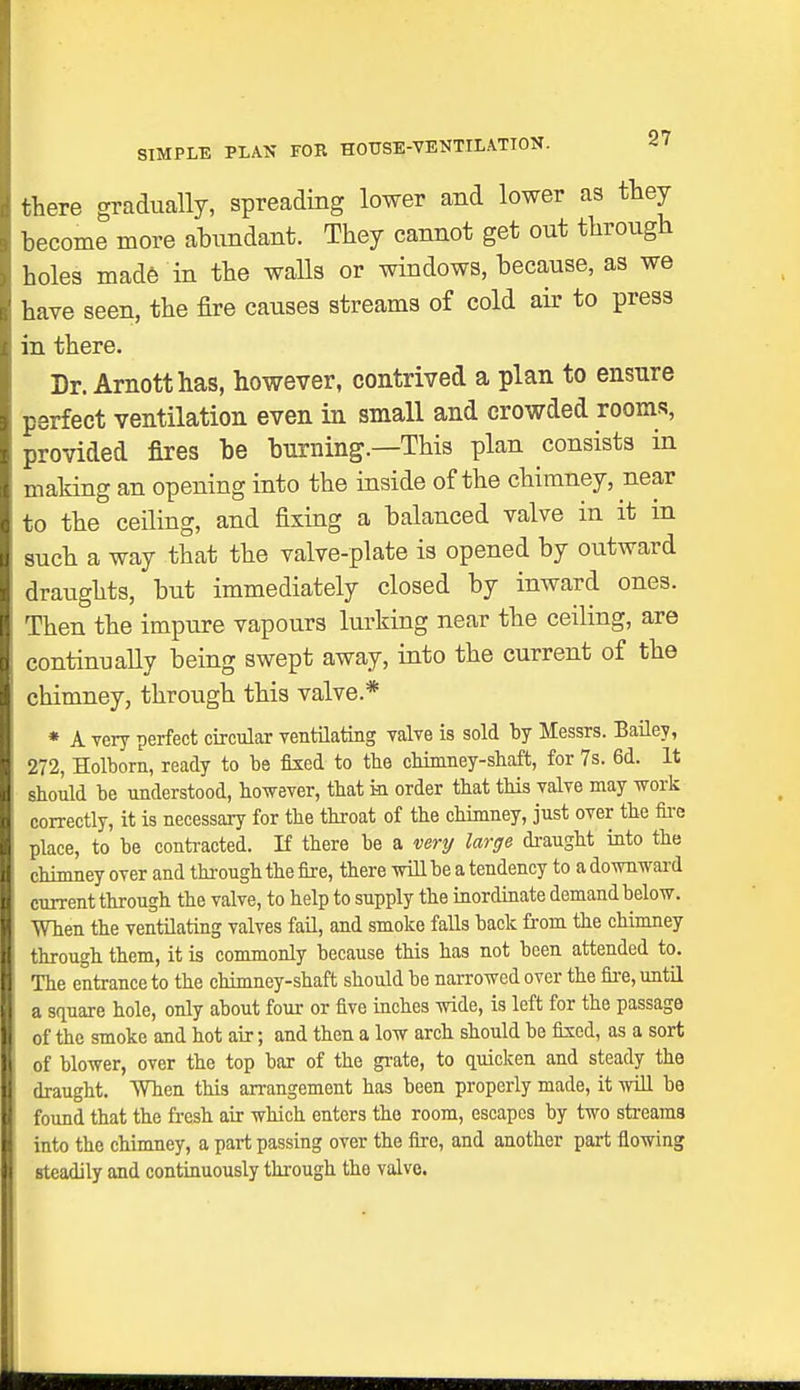 SIMPLE PLAN FOR HOUSE-VENTILATION. there gradually, spreading lower and lower as they become more abundant. They cannot get out through holes made in the walls or windows, because, as we have seen, the fire causes streams of cold air to press in there. Dr. Arnotthas, however, contrived a plan to ensure perfect ventilation even in small and crowded rooms, provided fires be burning.—This plan consists in making an opening into the inside of the chimney, near to the ceiling, and fixing a balanced valve in it in such a way that the valve-plate is opened by outward draughts, but immediately closed by inward ones. Then the impure vapours lurking near the ceiling, are continually being swept away, into the current of the chimney, through this valve.* * A very perfect circular ventilating valve is sold by Messrs. Bailey, 272, Holborn, ready to be fixed to tbe cbimney-shaft, for 7s. 6d. It sbould be understood, however, that in order that this valve may work correctly, it is necessary for the throat of the chimney, just over the fire place, to be contracted. If there be a very large draught into the chimney over and through the fire, there will be a tendency to a downward current through the valve, to help to supply the inordinate demand below. When the ventilating valves fail, and smoke falls back from the chimney through them, it is commonly because this has not been attended to. The entrance to the chimney-shaft should be narrowed over the fire, until a square hole, only about four or five inches wide, is left for the passage of the smoke and hot air; and then a low arch should be fixed, as a sort of blower, over the top bar of the grate, to quicken and steady the draught. When this arrangement has been properly made, it will be found that the fresh air which enters the room, escapes by two streams into the chimney, a part passing over the fire, and another part flowing steadily and continuously through the valve.