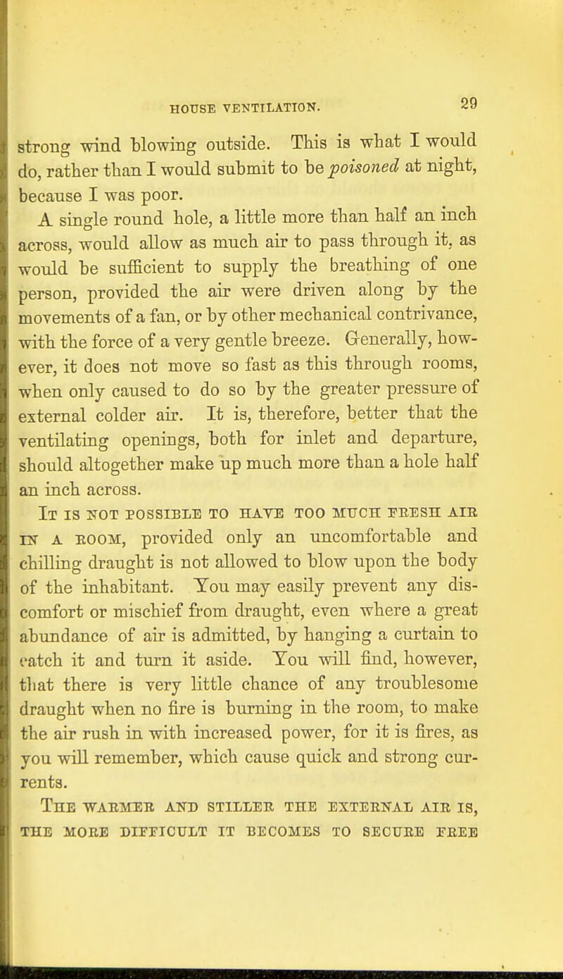 HOUSE VENTILATION. strong wind blowing outside. This is what I would do, rather than I would submit to be poisoned at night, because I was poor. A single round hole, a little more than half an inch across, would allow as much air to pass through it, as would be sufficient to supply the breathing of one person, provided the air were driven along by the movements of a fan, or by other mechanical contrivance, with the force of a very gentle breeze. Generally, how- ever, it does not move so fast as this through rooms, when only caused to do so by the greater pressure of external colder air. It is, therefore, better that the ventilating openings, both for inlet and departure, should altogether make up much more than a hole half an inch across. IT IS NOT POSSIBLE TO HAVE TOO MUCH ERESH A IE in A room, provided only an uncomfortable and chilling draught is not allowed to blow upon the body of the inhabitant. You may easily prevent any dis- comfort or mischief from draught, even where a great abundance of air is admitted, by hanging a curtain to catch it and turn it aside. Tou will find, however, that there is very little chance of any troublesome draught when no fire is burning in the room, to make the air rush in with increased power, for it is fires, as you will remember, which cause quick and strong cur- rents. The warmer and stiller the external air is, the more dieeictjlt it becomes to secure ejkee