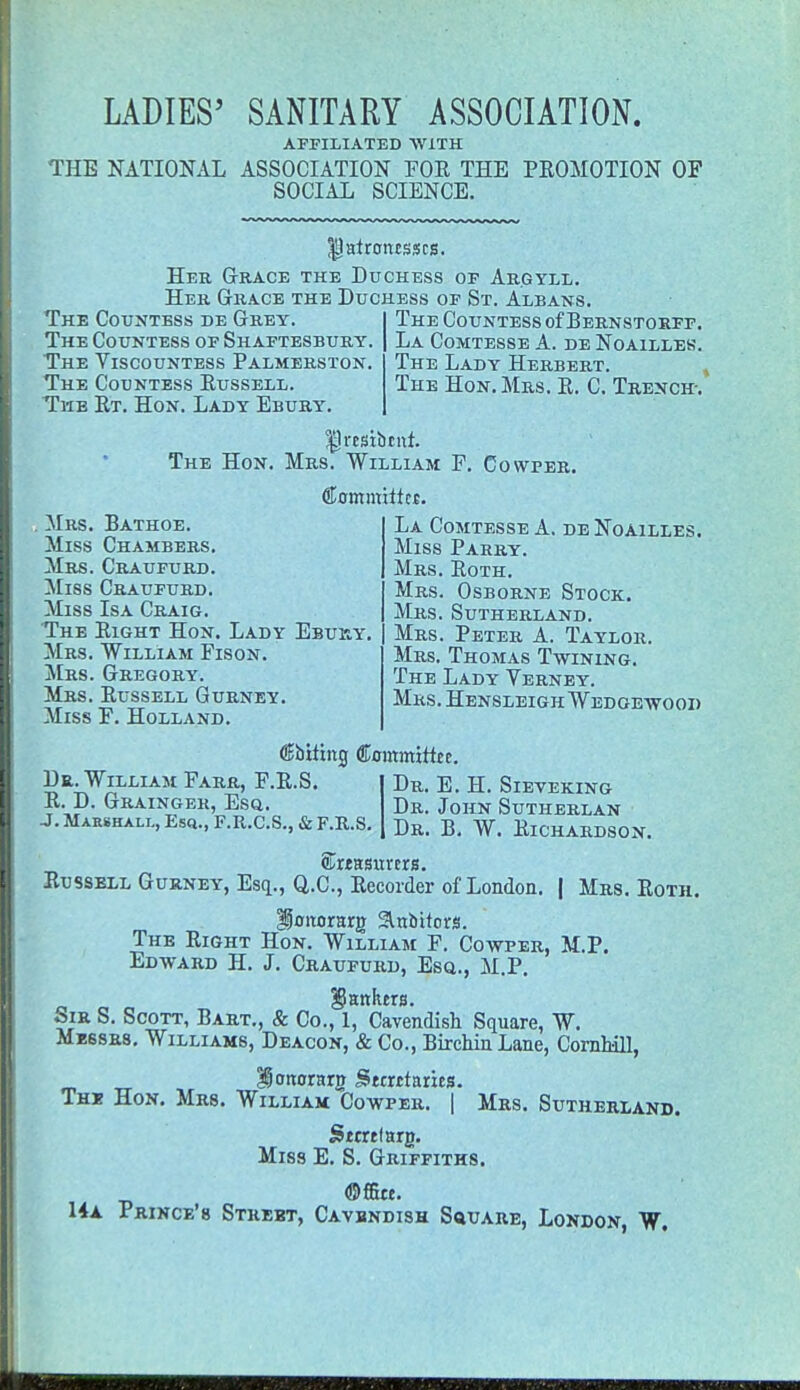 LADIES' SANITARY ASSOCIATION. AFFILIATED WITH THE NATIONAL ASSOCIATION FOR THE PROMOTION OF SOCIAL SCIENCE. Ijatrotusscs. Her Grace the Duchess of Argyll. Her Grace the Duchess of St. Albans. The Countess de Grey. The Countess of Shaftesbury. The Viscountess Palmerston. The Countess Russell. The Rt. Hon. Lady Ebury. The Countess of Bernstorff. La Comtesse A. de Noailles. The Lady Herbert. The Hon. Mrs. R. C. Trench-. £lrcsibtnt. The Hon. Mrs. William F. Cowper. Mrs. Bathoe. Miss Chambers. Mrs. Craufurd. Miss Craufurd. Miss Isa Craig. The Right Hon. Lady Ebuky Mrs. William Fison. Mrs. Gregory. Mrs. Russell Gurney. Miss F. Holland. Committer. La Comtesse A. de Noailles. Miss Parry. Mrs. Roth. Mrs. Osborne Stock. Mrs. Sutherland. Mrs. Peter A. Taylor. Mrs. Thomas Twining. The Lady Verney. Mrs. Hensleigh Wedgewood Dr. William Farr, F.R.S R. D. Grainger, Esq. J. Marshall, Esq., F.R.C.S., & F.R.S Cbiting Committee. Dr. E. H. Sieveking Dr. John Sutherlan Dr. B. W. Richardson. Skeasurcra. Russell Gurney, Esq.., Q.C, Recorder of London. | Mrs. Roth. ISoitorarg Slnbttors. The Right Hon. William F. Cowper, M.P. Edward H. J. Craufurd, Esq., M.P. jankers. Sir S. Scott, Bart., & Co., 1, Cavendish Square, W. Messrs. Williams, Deacon, & Co., Birchin Lane, Cornhill, iottorarg Stmtaries. The Hon. Mrs. William Cowper. | Mrs. Sutherland. Smtlarg. Miss E. S. Griffiths. ©ffitt. 14a Prince's Strebt, Cavbndish Square, London, W.