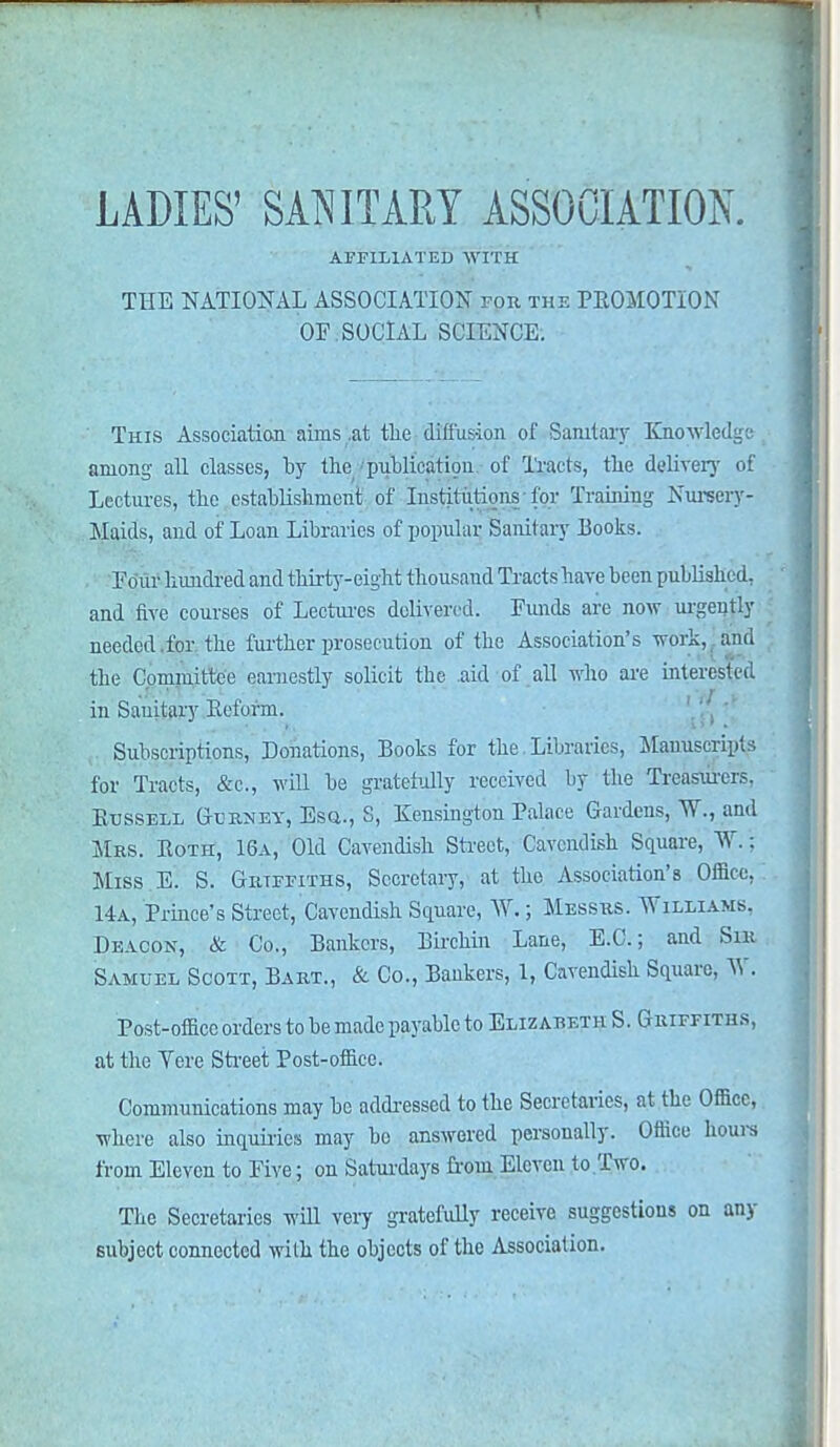 t LADIES' SANITARY ASSOCIATION. AFFILIATED WITH THE NATIONAL ASSOCIATION for the PROMOTION OF.SOCIAL SCIENCE. This Association aims .at the diffusion of Sanitary Knowledge among all classes, by the publication of Tracts, the deliver}' of Lectures, the establishment of Institutions -for Training Nursery- Maids, and of Loan Libraries of popular Sanitary Books. Four hundred and thirty-eight thousand Tracts have been published, and five courses of Lectures delivered. Funds are now urgently needed, for the further prosecution of the Association's work, and the Committee earnestly solicit the aid of all who are interested in Sanitary Reform. Subscriptions, Donations, Books for the Libraries, Manuscripts for Tracts, &e., will be gratefully received by the Treasurers, Russell Gurney, Esq., S, Kensington Palace Gardens,. W., and Mrs. Roth, 16a, Old Cavendish Street, Cavendish Square, W.: Miss E. S. Griffiths, Secretary, at the Association's Office. 14a, Prince's Street, Cavendish Square, W.; Messrs. Williams. Deacon, & Co., Bankers, Birchin Lane, E.G.; and Sir Samuel Scott, Bart., & Co., Bankers, 1, Cavendish Square, W. Post-office orders to be made payable to Elizabeth S. Griffiths, at the Tere Street Post-office. Communications may he addressed to the Secretaries, at the Office, where also inquiries may be answered personally. Office hours from Eleven to Five; on Saturdays from Eleven to Two. The Secretaries will very gratefully receive suggestions on any subject connected with the objects of the Association.