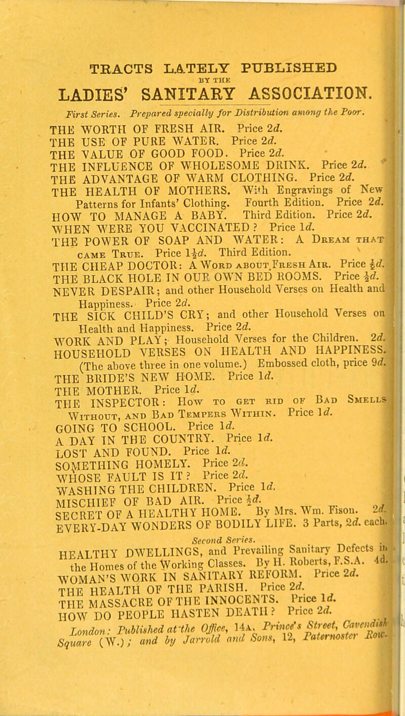 TRACTS LATELY PUBLISHED BY THE LADIES* SANITARY ASSOCIATION. First Series. Prepared specially for Distribution among the Poor. THE WORTH OF FRESH AIR. Price 2d. THE USE OF PURE WATER. Price 2d. THE VALUE OF GOOD FOOD. Price 2d. THE INFLUENCE OF WHOLESOME DRINK. Price 2d. THE ADVANTAGE OF WARM CLOTHING. Price 2d. THE HEALTH OF MOTHERS. With Engravings of New Patterns for Infants' Clothing. Fourth Edition. Price 2d. HOW TO MANAGE A BABY. Third Edition. Price 2d. WHEN WERE YOU VACCINATED ? Price Id. THE POWER OF SOAP AND WATER: A Dream tha came True. Price l^d. Third Edition. THE CHEAP DOCTOR: A Word about Fresh Air. Price £</ THE BLACK HOLE IN OUR OWN BED ROOMS. Price \d. NEVER DESPAIR; and other Household Verses on Health an Happiness. Price 2d. THE SlCK CHILD'S CRY; and other Household Verses o Health and Happiness. Price 2d. WORK AND PLAY;• Household Verses for the Children. 2d HOUSEHOLD VERSES ON HEALTH AND HAPPINESS. (The above three in one volume.) Embossed cloth, price 9d. THE BRIDE'S NEW HOME. Price Id. THE MOTHER. Price Id. THE INSPECTOR: How to get rid of Bad Smells Without, and Bad Tempers Within. Price GOING TO SCHOOL. Price Id. A DAY IN THE COUNTRY. Price Id. LOST AND FOUND. Price Id. SOMETHING HOMELY. Price 2d. WHOSE FAULT IS IT ? Price 2d. WASHING THE CHILDREN. Price Id. MISCHIEF OF BAD AIR. Price §<*. SECRET OF A HEALTHY HOME. By Mrs. Wm. Fison. EVERY-DAY WONDERS OF BODILY LIFE. 3 Parts, 2d. ea Second Series. HEALTHY DWELLINGS, and Prevailing Sanitary Defects the Homes of the Working Classes. By H. Roberts, F.S A. WOMAN'S WORK IN SANITARY REFORM. Price 2d. THE HEALTH OF THE PARISH. Price 2d. THE MASSACRE OF THE INNOCENTS. Price 1A HOW DO PEOPLE HASTEN DEATH ? Price 2d. London: Published afthe Office, Prime's Street, Carols Square(W.); and by Jarrold and Sons, 12, Paternoster Mo