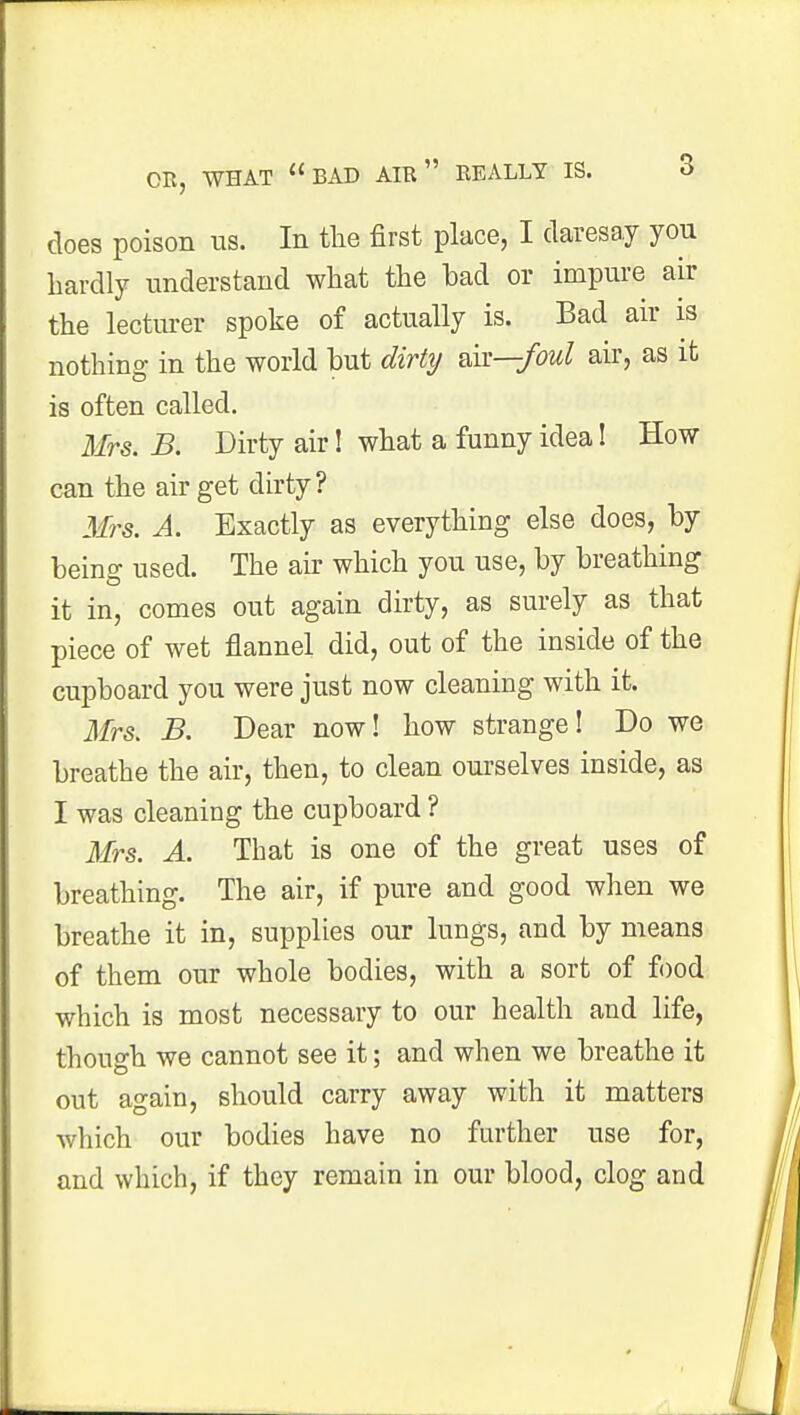 does poison us. In the first place, I daresay you hardly understand what the had or impure air the lecturer spoke of actually is. Bad air is nothing in the world hut dirty nk—foul air, as it is often called. Mrs. B. Dirty air! what a funny idea! How can the air get dirty? Mrs. A. Exactly as everything else does, by bein£ used. The air which you use, by breathing it in, comes out again dirty, as surely as that piece of wet flannel did, out of the inside of the cupboard you were just now cleaning with it. Mrs. B. Dear now! how strange! Do we breathe the air, then, to clean ourselves inside, as I was cleaning the cupboard ? Mrs. A. That is one of the great uses of breathing. The air, if pure and good when we breathe it in, supplies our lungs, and by means of them our whole bodies, with a sort of food which is most necessary to our health and life, though we cannot see it; and when we breathe it out again, should carry away with it matters which our bodies have no further use for, and which, if they remain in our blood, clog and