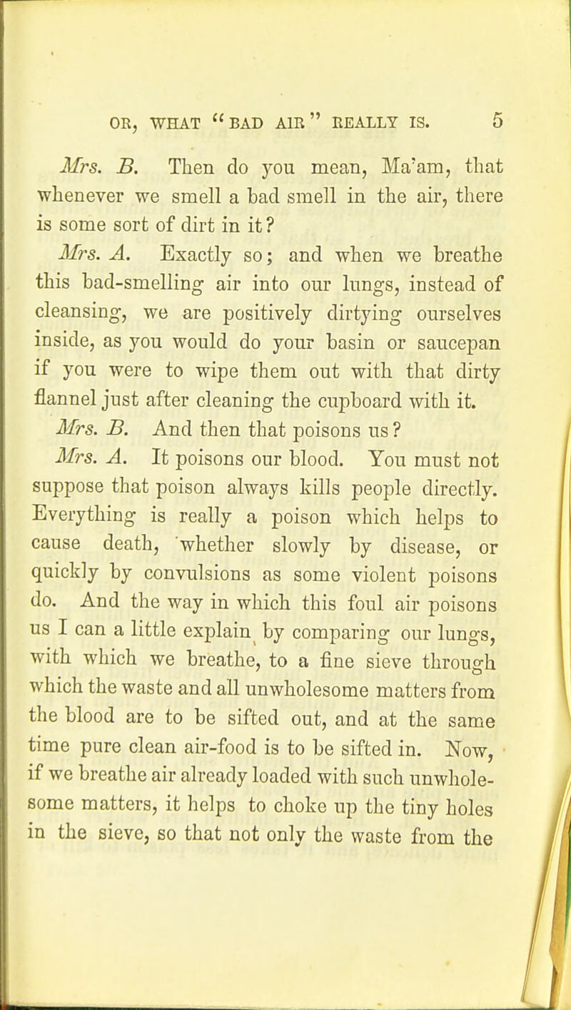 Mrs. B. Then do you mean, Ma'am, that whenever we smell a bad smell in the air, there is some sort of dirt in it ? Mrs. A. Exactly so; and when we breathe this bad-smelling air into our lungs, instead of cleansing, we are positively dirtying ourselves inside, as you would do your basin or saucepan if you were to wipe them out with that dirty flannel just after cleaning the cupboard with it. Mrs. B. And then that poisons us ? Mrs. A. It poisons our blood. You must not suppose that poison always kills people directly. Everything is really a poison which helps to cause death, whether slowly by disease, or quickly by convulsions as some violent poisons do. And the way in which this foul air poisons us I can a little explai^ by comparing our lungs, with which we breathe, to a fine sieve through which the waste and all unwholesome matters from the blood are to be sifted out, and at the same time pure clean air-food is to be sifted in. Now, if we breathe air already loaded with such unwhole- some matters, it helps to choke up the tiny holes in the sieve, so that not only the waste from the