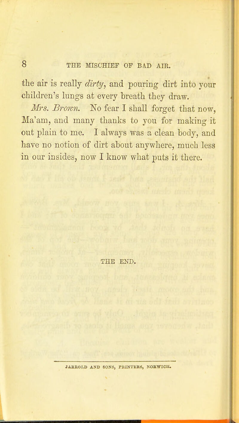 the air is really dirty, and pouring dirt into your children's lungs at every breath they draw. Mrs. Brown. No fear I shall forget that now, Ma'am, and many thanks to you for making it out plain to me. I always was a clean body, and have no notion of dirt about anywhere, much less in our in sides, now I know what puts it there. THE END. JABECXD AND SONS, MUNTKKS, NORWICH.